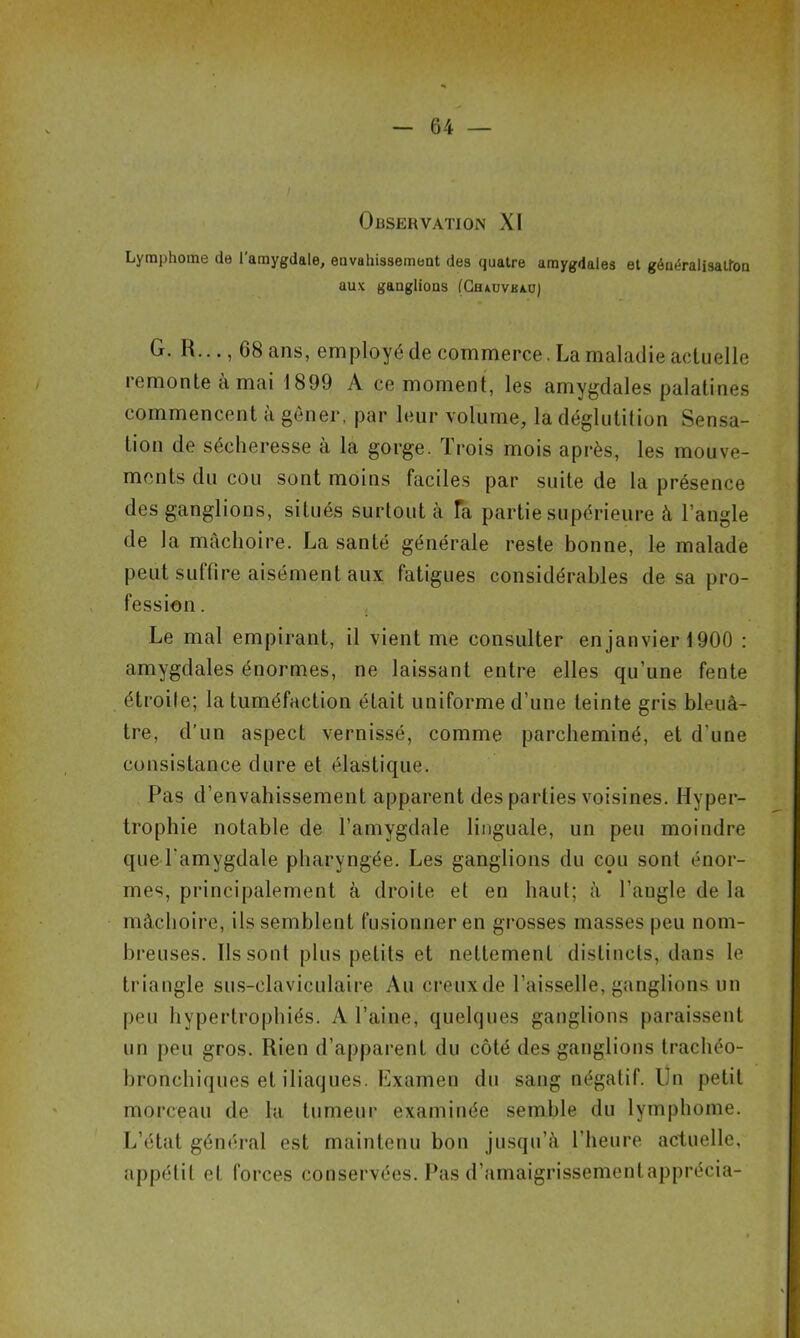 Observation XI Lymphome de l'amygdale, envahissement des quatre amygdales et généralisation aux ganglions (Chauveau) G. R..., G8 ans, employé de commerce. La maladie actuelle remonte a mai 1899 A ce moment, les amygdales palatines commencent à gêner, par leur volume, la déglutition Sensa- tion de sécheresse à la gorge. Trois mois après, les mouve- ments du cou sont moins faciles par suite de la présence des ganglions, situés surtout à Ta partie supérieure à l’angle de la mâchoire. La santé générale reste bonne, le malade peut suffire aisément aux fatigues considérables de sa pro- fession. Le mal empirant, il vient me consulter en janvier 1900 : amygdales énormes, ne laissant entre elles qu’une fente étroite; la tuméfaction était uniforme d’une teinte gris bleuâ- tre, d’un aspect vernissé, comme parcheminé, et d’une consistance dure et élastique. Pas d’envahissement apparent des parties voisines. Hyper- trophie notable de l’amygdale linguale, un peu moindre que l’amygdale pharyngée. Les ganglions du cou sont énor- mes, principalement à droite et en haut; à l’angle de la mâchoire, ils semblent fusionner en grosses masses peu nom- breuses. Ils sont plus petits et nettement distincts, dans le triangle sus-claviculaire Au creux de l’aisselle, ganglions un peu hypertrophiés. A l’aine, quelques ganglions paraissent un peu gros. Rien d’apparent du côté des ganglions trachéo- bronchiques et iliaques. Examen du sang négatif. Un petit morceau de la tumeur examinée semble du lymphome. L’état général est maintenu bon jusqu’à l’heure actuelle, appétit et forces conservées. Pas d’amaigrissementapprécia-