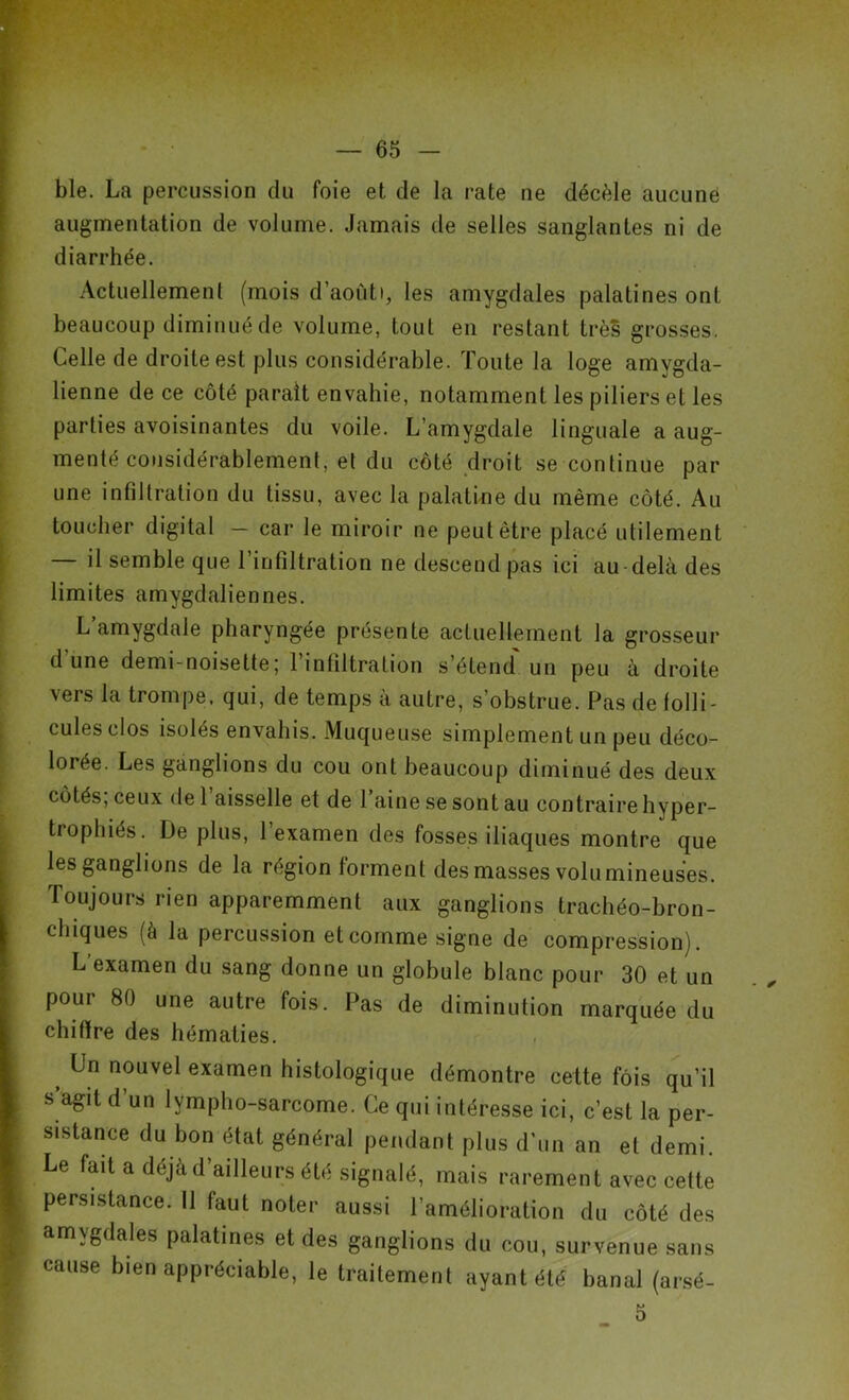 ble. La percussion du foie et de la rate ne décèle aucune augmentation de volume. Jamais de selles sanglantes ni de diarrhée. Actuellement (mois d’aoùti, les amygdales palatines ont beaucoup diminué de volume, tout en restant très grosses. Celle de droite est plus considérable. Toute la loge amygda- lienne de ce côté paraît envahie, notamment les piliers et les parties avoisinantes du voile. L’amygdale linguale a aug- menté considérablement, et du côté droit se continue par une infiltration du tissu, avec la palatine du même côté. Au toucher digital — car le miroir ne peut être placé utilement — il semble que l’infiltration ne descend pas ici au delà des limites amygdaliennes. L’amygdale pharyngée présente actuellement la grosseur d une demi-noisette; l’infiltration s’étend un peu à droite vers la trompe, qui, de temps à autre, s’obstrue. Pas de folli- cules clos isolés envahis. Muqueuse simplement un peu déco- lorée. Les ganglions du cou ont beaucoup diminué des deux côtés, ceux de 1 aisselle et de 1 aine se sont au contraire hyper- trophiés. De plus, 1 examen des fosses iliaques montre que les ganglions de la région forment des masses volumineuses. Toujours rien apparemment aux ganglions trachéo-bron- chiques (à la percussion et comme signe de compression). L’examen du sang donne un globule blanc pour 30 et un pour 80 une autre fois. Pas de diminution marquée du chiflre des hématies. > Un nouvel examen histologique démontre cette fois qu’il s agit d’un lympho-sarcome. Ce qui intéresse ici, c’est la per- sistance du bon état général pendant plus d’un an et demi. Le fait a déjà d’ailleurs été signalé, mais rarement avec celte persistance. Il faut noter aussi l’amélioration du côté des amvgdales palatines et des ganglions du cou, survenue sans cause bien appréciable, le traitement ayant été banal (arsé- 5