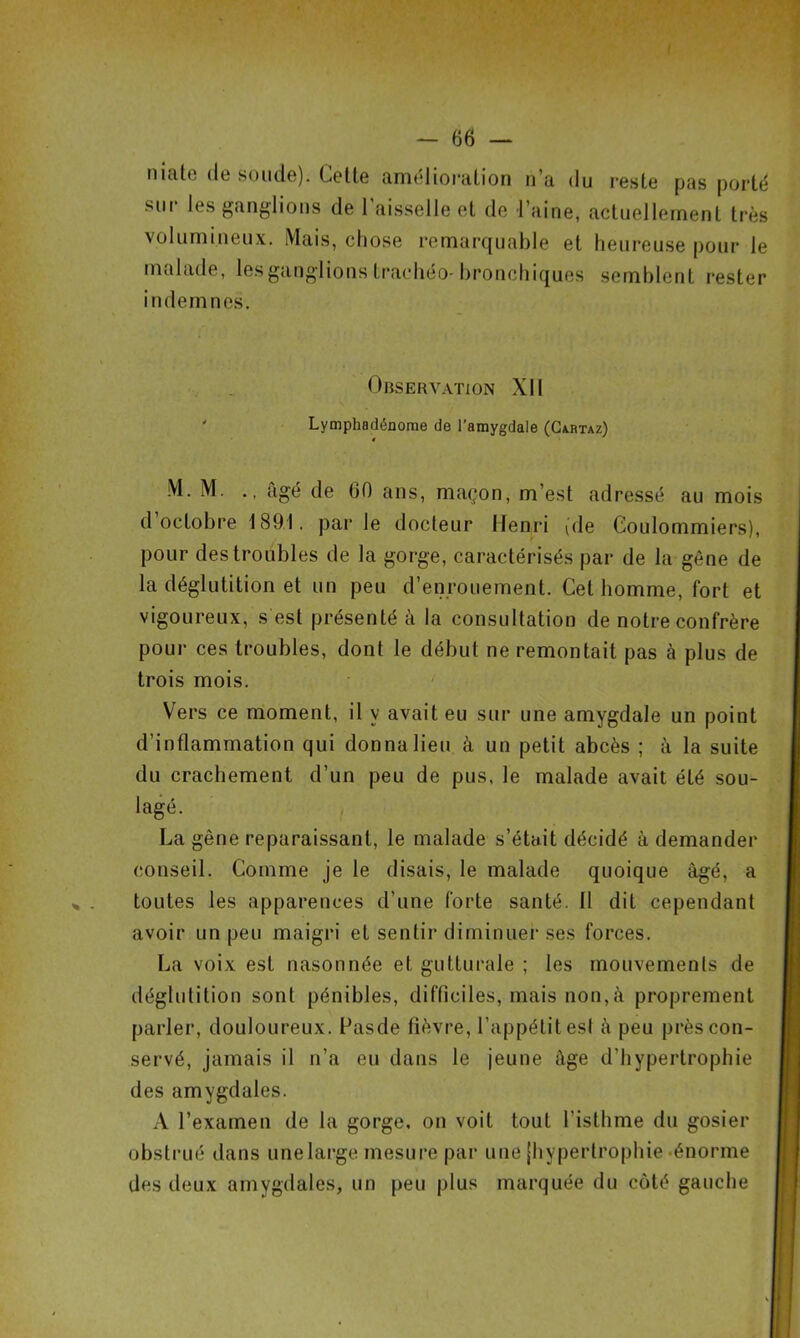 niate de soude). Cette amélioration n’a du reste pas porté soi les ganglions de 1 aisselle et de l’aine, actuellement très volumineux. Mais, chose remarquable et heureuse pour le malade, les ganglions trachéo-bronchiques semblent rester indemnes. Observation XII ' Lymphadénome de l’amygdale (Cahtaz) M. M. ., âgé de 60 ans, maçon, m’est adressé au mois d octobre 1891. par le docteur Henri (de Coulommiers), pour des troubles de la gorge, caractérisés par de la gène de la déglutition et un peu d’enrouement. Cet homme, fort et vigoureux, s est présenté à la consultation de notre confrère pour ces troubles, dont le début ne remontait pas à plus de trois mois. Vers ce moment, il y avait eu sur une amygdale un point d’inflammation qui donna lieu à un petit abcès ; à la suite du crachement d’un peu de pus, le malade avait été sou- lagé. La gêne reparaissant, le malade s’était décidé à demander conseil. Comme je le disais, le malade quoique âgé, a toutes les apparences d’une forte santé. Il dit cependant avoir un peu maigri et sentir diminuer ses forces. La voix est nasonnée et gutturale ; les mouvements de déglutition sont pénibles, difficiles, mais non,à proprement parler, douloureux. Fasde fièvre, l’appétit est à peu près con- servé, jamais il n’a eu dans le jeune âge d’hypertrophie des amygdales. A l’examen de la gorge, on voit tout l'isthme du gosier obstrué dans une large mesure par une (hypertrophie énorme des deux amygdales, un peu plus marquée du côté gauche