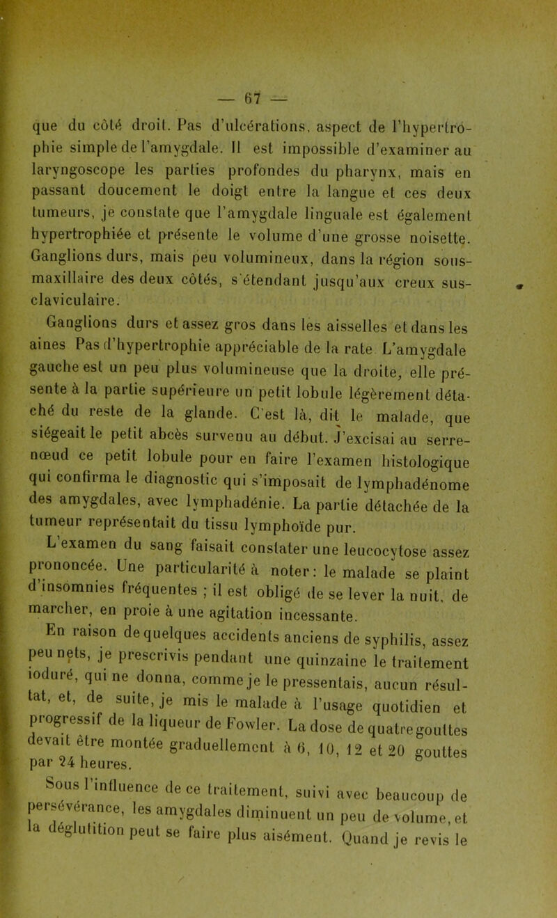 que du côté droit. Pas d’ulcérations, aspect de l’hypertro- phie simple de l’amygdale. Il est impossible d’examiner au laryngoscope les parties profondes du pharynx, mais en passant doucement le doigt entre la langue et ces deux tumeurs, je constate que l’amygdale linguale est également hypertrophiée et présente le volume d’une grosse noisette. Ganglions durs, mais peu volumineux, dans la région sous- maxillaire des deux côtés, s étendant jusqu’aux creux sus- claviculaire. Ganglions durs et assez gros dans les aisselles et dans les aines Pas d’hypertrophie appréciable de la rate L’amygdale gauche est un peu plus volumineuse que la droite, elle pré- sente à la partie supérieure un petit lobule légèrement déta- ché du reste de la glande. C'est là, dit le malade, que siégeait le petit abcès survenu au début. J’excisai au serre- nœud ce petit lobule pour en faire l’examen histologique qui confirma le diagnostic qui s’imposait de lymphadénome des amygdales, avec lymphadénie. La partie détachée de la tumeur représentait du tissu lymphoïde pur. L examen du sang faisait constater une leucocytose assez prononcée. Une particularité à noter: le malade se plaint d’insomnies fréquentes ; il est obligé de se lever la nuit, de marcher, en proie à une agitation incessante. En raison de quelques accidents anciens de syphilis, assez peu nets, je prescrivis pendant une quinzaine le traitement loduré, qui ne donna, comme je le pressentais, aucun résul- tat, et, de suite, je mis le malade à l’usage quotidien et progressif de la liqueur de Fowler. La dose de quatre gouttes evait être montée graduellement à b, 1(), 12 et 20 gouttes par 24 heures. Sousl influence de ce traitement, suivi avec beaucoup de persévérance, les amygdales diminuent un peu de volume, et <» déglutition peut se luire plus aisément. Quand je revis le