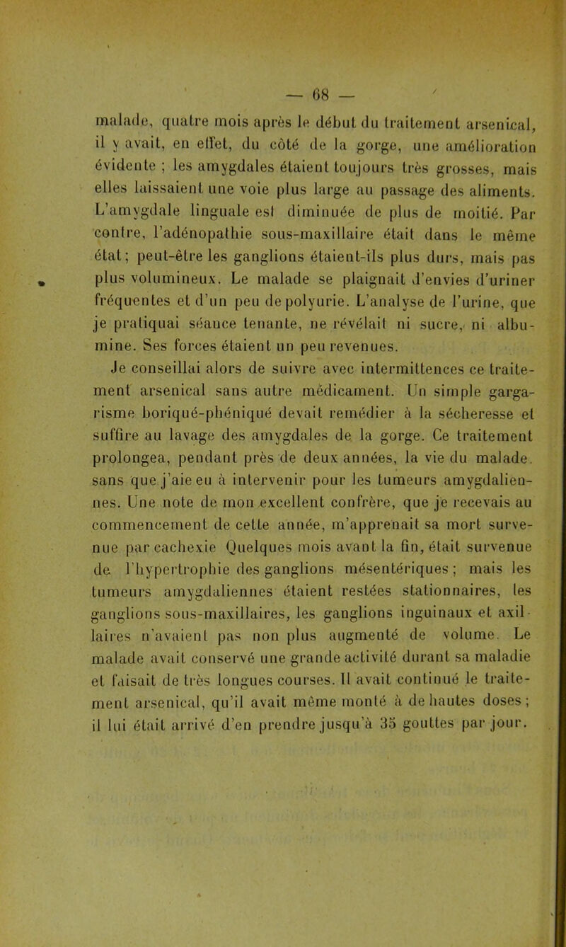 / — 68 — malade, quatre mois après le début du traitement arsenical, il y avait, en effet, du côté de la gorge, une amélioration évidente; les amygdales étaient toujours très grosses, mais elles laissaient une voie plus large au passage des aliments. L’amygdale linguale esl diminuée de plus de moitié. Par contre, l’adénopathie sous-maxillaire était dans le même état; peut-être les ganglions étaient-ils plus durs, mais pas plus volumineux. Le malade se plaignait d’envies d’uriner fréquentes et d’un peu de polyurie. L’analyse de l’urine, que je pratiquai séance tenante, ne révélait ni sucre, ni albu- mine. Ses forces étaient un peu revenues. Je conseillai alors de suivre avec intermittences ce traite- ment arsenical sans autre médicament. Un simple garga- risme boriqué-phéniqué devait remédier à la sécheresse et suffire au lavage des amygdales de la gorge. Ce traitement prolongea, pendant près de deux années, la vie du malade, sans que j’aie eu à intervenir pour les tumeurs amygdalien- nes. Une note de mon excellent confrère, que je recevais au commencement de cette année, m’apprenait sa mort surve- nue par cachexie Quelques mois avant la fin, était survenue de l’hypertrophie des ganglions mésentériques; mais les tumeurs amygdaliennes étaient restées stationnaires, les ganglions sous-maxillaires, les ganglions inguinaux et axil laires n’avaient pas non plus augmenté de volume. Le malade avait conservé une grande activité durant sa maladie et faisait de très longues courses. Il avait continué le traite- ment arsenical, qu’il avait même monté à de hautes doses; il lui était arrivé d’en prendre jusqu’à 35 gouttes par jour.
