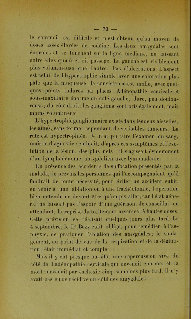 le sommeil est difficile et n’est obtenu qu’au moyen de doses assez élevées de codéine. Les deux amygdales sont énormes et se touchent sur la ligne médiane, ne laissant entre elles qu’iun étroit passage. La gauche est visiblement plus volumineuse que l’autre. Pas d’ulcérations. L’aspect est celui de l’hypertrophie simple avec une coloration plus pAle que la muqueuse; la consistance est molle, avec quel- ques points indurés par places. Adénopathie cervicale et sous-maxillaire énorme du côté gauche, dure, peu doulou- reuse; du côté droit, les ganglions sont pris également, mais moins volumineux L’hypertrophie ganglionnaire existedans lesdeux aisselles, les aines, sans former cependant de véritables tumeurs. La rate est hypertrophiée. Je n’ai pu faire l’examen du sang, mais le diagnostic semblait, d’après ces symptômes et l’évo- lution de la lésion, des plus nets ; il s’agissait évidemment d’un lymphadénome amygdalien avec lymphadénie. En présence des accidents de suffocation présentés par la malade, je prévins les personnes qui l’accompagnaient qu’il faudrait de toute nécessité, pour éviter un accident subit, en venir à une ablation ou à une trachéotomie, l’opération bien entendu ne devant être qu’un pis aller, car l’état géné- ral ne laissait pas l’espoir d’une guérison. Je conseillai, en attendant, la reprise du traitement arsenical à hautes doses. Cette prévision se réalisait quelques jours plus tard. Le 4 septembre, le Dr Bazy était obligé, pour remédier à l'as- phyxie, de pratiquer l’ablation des amygdales; le soula- gement, au point de vue de la respiration et de la dégluti- tion, était immédiat et complet. Mais il y eut presque aussitôt une répercussion vive du côté de l’adénopalhie cervicale qui devenait énorme, et la mort survenait par cachexie cinq semaines plus tard. 11 n’y avait pas eu de récidive du côté des amygdales.
