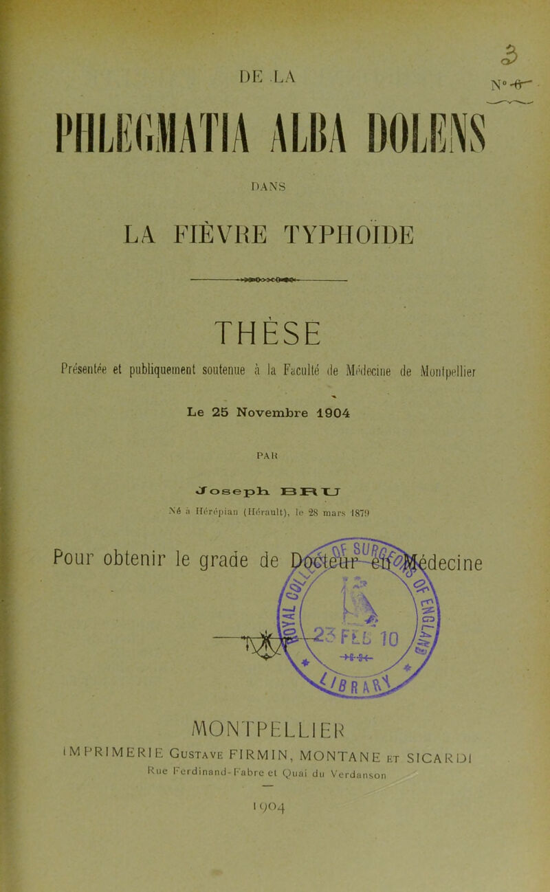 DE LA 5 N0^ • PHLIîllMATIA A Ni A DOIÆNS DANS LA FIÈVRE TYPHOÏDE i >—Oo->COi»t! THÈSE Présentée et publiquement soutenue à la Faculté de Médecine de Montpellier Le 25 Novembre 1904 PAH Joseph 13 Fl XJ .Né à Hérépian (Hérault), le 28 mars 187!) IMPRIMERIE Gustave FIRMIN, MONTANE et SICARDI Rue Ferdinand-Fabre et Quai du Verdanson