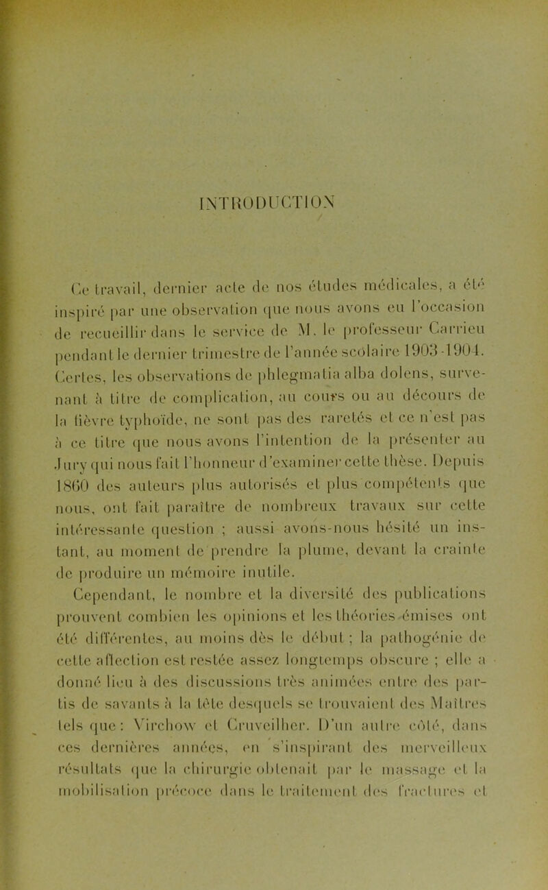 INTRODUCTION Ce travail, dernier acte de nos études médicales, a été inspiré par une observation que nous avons eu 1 occasion de recueillir dans le service de M. le professeur Carrieu pendant le dernier trimestre de l’année scolaire 1903 -1904. Certes, les observations de phlegmatia alba dolens, surve- nant à titre de complication, au cours ou au décours de la lièvre typhoïde, ne sont pas des raretés et ce n est pas à ce titre que nous avons l’intention de la présenter au Jury qui nous fait l’honneur d'examinercette thèse. Depuis 1860 des auteurs plus autorisés et plus compétents que nous, ont fait paraître de nombreux travaux sur cette intéressante question ; aussi avons-nous hésité un ins- tant, au moment de prendre la plume, devant la crainte de produire un mémoire inutile. Cependant, le nombre et la diversité des publications prouvent combien les opinions et les théories émises ont été différentes, au moins dès le début ; la pathogénie de cette aflection est restée assez longtemps obscure ; elle a donné lieu à des discussions très animées entre des par- tis de savants à la tète desquels se trouvaient des Maîtres tels que: Virchow et Cruveilher. D’un autre côté, dans ces dernières années, en s’inspirant des merveilleux résultats que la chirurgie obtenait par le massage et la mobilisation précoce dans le traitement des fractures (>1