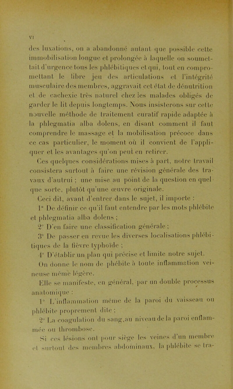 drs luxations, on a abandonné autant que possible cette immobilisation longue el prolongée à laquelle on soumet- tait d’urgence tous les phlébitiques et qui, tout en compro- mettant le libre jeu des articulations et l’intégrité musculaire des membres, aggravait cet état de dénutrition et de cachexie très naturel chez les malades obligés de garder le lit depuis longtemps. Nous insisterons sur cette nouvelle méthode de traitement curatif rapide adaptée à la phlegmatia alba dolens, en disant comment il faut comprendre le massage et la mobilisation précoce dans ce cas particulier, le moment où il convient de l’appli- quer et les avantages qu’on peut en retirer. Ces quelques considérations mises à part, notre travail consistera surtout à faire une révision générale des tra- vaux d’autrui ; une mise au point de la question en quel- que sorte, plutôt qu’une œuvre originale. Ceci dit, avant d’entrer dans le sujet, il importe : 1° De définir ce qu’il faut entendre par les mots phlébite et phlegmatia alba dolens ; 2° D’en faire une classification générale; 3° De passer en revue les diverses localisations phlébi- tiques de la lièvre typhoïde ; 4° D’établir un plan qui précise et limite notre sujet. On donne le nom de phébite à toute inflammation vei- neuse même légère. Clle se manifeste, en général, par un double processus anatomique : 1” L’inflammation même de la paroi du vaisseau ou phlébite proprement dite ; 2U La coagulation du saug.au niveau de la paroi enttam- O ü niée ou thrombose. Si ces lésions oui pour siège les veines d un membre cl surloul des membres abdominaux, la phlébite se Ira-