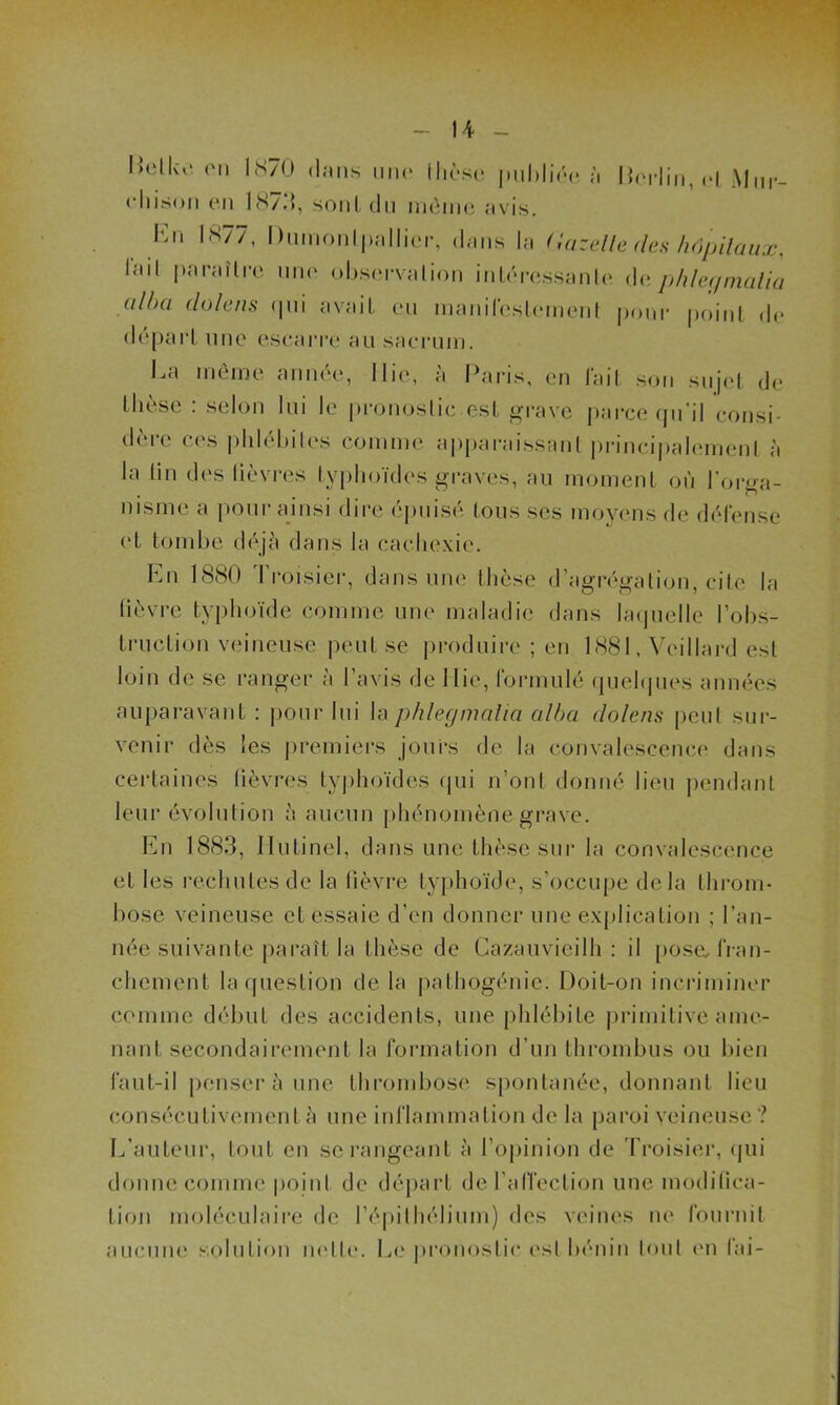 IJetko on 1870 dans une thèse publiée à Derlin, et Mm-, oliison en 1873, sont du môme avis. l'm 1877, Dumonlpallier, dans la Gazelle des hôpitaux, l'ail paraître une observation intéressante de phler/malia alha dolens qui avait eu manifestement pour point de départ une escarre au sacrum. bu môme année, I lie, a Paris, en lait son sujet de thèse : selon lui le pronostic est grave parce qu’il consi- dère ces phlébites comme apparaissant principalement à la tin des lièvres typhoïdes graves, au moment où l’orga- nisme a pour ainsi dire épuisé tous scs moyens de défense et tombe déjà dans la cachexie. En 1880 Troisier, dans une thèse d’agrégation, cite la lièvre typhoïde comme une maladie dans laquelle l’obs- truction veineuse peut se produire ; en 1881, Veillard est loin de se ranger à l’avis de I lie, formulé quelques années auparavant : pour lui la phler/malia alha dolens peut sur- venir dès les premiers jours de la convalescence dans certaines fièvres typhoïdes qui n’ont donné lieu pendant leur évolution à aucun phénomène grave. En 1883, Ilulinel, dans une thèse sur la convalescence et les rechutes de la fièvre typhoïde, s’occupe delà throm- bose veineuse et essaie d’en donner une explication ; l’an- née suivante paraît la thèse de Cazauvieilh : il posa fran- chement la question de la pathogénie. Doit-on incriminer comme début des accidents, une phlébite primitive ame- nant secondairement la formation d’un thrombus ou bien faut-il penser à une thrombose spontanée, donnant lieu consécutivement à une inflammation de la paroi veineuse? L’auteur, tout en se rangeant à l’opinion de Troisier, qui donne comme point de départ del’afi’eclion une modifica- tion moléculaire de l’épithélium) des veines ne fournit aucune solution nette. Le pronostic est bénin tout en fai-