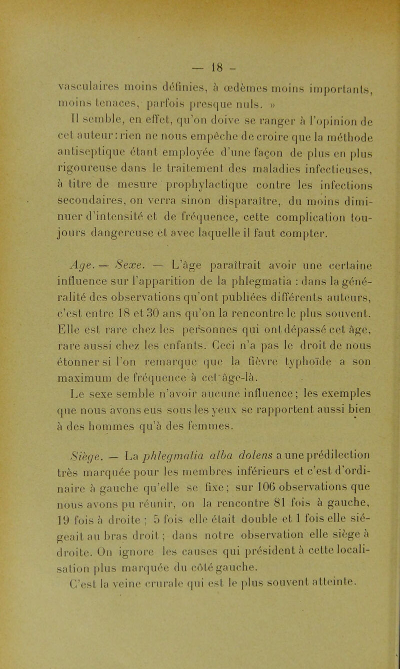 vasculaires moins définies, à œdèmes moins importants, moins tenaces, parfois presque nuis. » 11 semble, en effet, qu’on doive se ranger à l'opinion de cet auteur : rien ne nous empêche de croire que la méthode antiseptique étant employée d’une façon de plus en plus rigoureuse dans le traitement des maladies infectieuses, à titre de mesure prophylactique contre les infections secondaires, on verra sinon disparaître, du moins dimi- nuer d’intensité et de fréquence, cette complication tou- jours dangereuse et avec laquelle il faut compter. Age. — Sexe. — L’àge paraîtrait avoir une certaine influence sur l’apparition de la phlegmatia : dans la géné- ralité des observations qu’ont publiées différents auteurs, c’est entre 18 et 30 ans qu’on la rencontre le plus souvent. Elle est rare chez les personnes qui ont dépassé cet âge, rare aussi chez les enfants. Ceci n’a pas le droit de nous étonner si l’on remarque que la lièvre typhoïde a son maximum de fréquence à cet àge-là. Le sexe semble n’avoir aucune influence; les exemples que nous avons eus sous les yeux se rapportent aussi bien à des hommes qu’à des femmes. Siégé. — La phlegmatia alla dolens a une prédilection très marquée pour les membres inférieurs et c’est d’ordi- naire à gauche qu’elle se fixe; sur 106 observations que nous avons pu réunir, on la rencontre 81 fois à gauche, 19 fois à droite ; 5 fois elle était double et 1 fois elle sié- geait au bras droit ; dans notre observation elle siège à droite. On ignore les causes qui président à celte locali- sation plus marquée du côté gauche. C’est la veine crurale qui est le plus souvent atteinte.