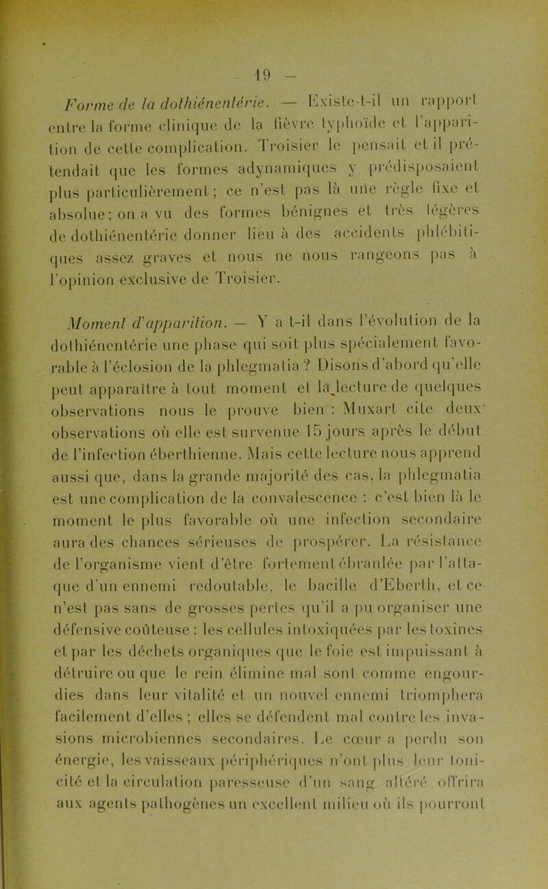 Forme de la dolhicnenlérie. — Existe-t-il un rapport entre la forme clinique de la lièvre typhoïde et l’appari- tion de cette complication. Troisier le pensait et il pré- tendait que les formes adynamiqucs y prédisposaient plus particulièrement; ce n’est pas la mie règle lixc et absolue: on a vu des formes bénignes et très légères de dothiéiientérie donner lieu à des accidents plilébiti- ques assez graves et nous ne nous rangeons pas à l’opinion exclusive de Troisier. Moment d'apparition. — Y a t-il dans l’évolution de la dothiéncntérie une phase qui soi! plus spécialement favo- rable à l’éclosion de la phlegmatia ? Disons d’abord qu’elle peut apparaître à tout moment et lajecture de quelques observations nous le prouve bien : Muxart cite deux observations où elle est survenue 15 jours après le début de l’infection éberthienne. Mais cette lecture nous apprend aussi (pie, dans la grande majorité des cas, la phlegmatia est une complication delà convalescence : c’est bien là le moment le plus favorable où une infection secondaire aura des chances sérieuses de prospérer. La résistance de l’organisme vient d’être fortement ébranlée par l’atta- que d’un ennemi redoutable, le bacille d’Eberth, et ce n’esl pas sans de grosses pertes qu’il a pu organiser une défensive coûteuse : les cellules intoxiquées par les toxines et par les déchets organiques que le foie est impuissant à détruire ou que le rein élimine mal sont comme engour- dies dans leur vitalité et un nouvel ennemi triomphera facilement d’elles; elles se défendent mal contre les inva- sions microbiennes secondaires. Le cœur a perdu son énergie, les vaisseaux périphériques n’ont plus leur toni- cité et la circulation paresseuse d’un sang altéré offrira aux agents pathogènes un excellent milieu où ils pourront