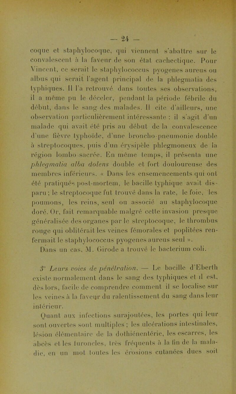 coque el staphylocoque, qui viennent s’abattre sur le convalescent à la faveur de son état cachectique. Pour \ incent, ce serait le stapliylococcus pyogenes aureus ou albus (|ui serait l’agent principal de la phlegmatia des typhiques. Il l’a retrouvé dans toutes ses observations, il a même pu le déceler, pendant la période fébrile du début, dans le sang des malades. Il cite d’ailleurs, une observation particulièrement intéressante : il s’agit d’un malade qui avait été pris au début de la convalescence d’une fièvre typhoïde, d’une broncho-pneumonie double à streptocoques, puis d’un érysipèle phlegmoneux de la région lombo-sacrée. En même temps, il présenta une phlegmalia cilba dolens double et fort douloureuse des membres inférieurs. « Dans les ensemencements qui ont été pratiqués post-mortem, le bacille typhique avait dis- paru ; le streptocoque fut trouvé dans la rate, le foie, les poumons, les reins, seul ou associé au staphylocoque doré. Or, fait remarquable malgré cette invasion presque généralisée des organes par le streptocoque, le thrombus rouge qui oblitérait les veines fémorales et poplitées ren- fermait le staphylococcus pyogenes aureus seul ». Dans un cas, M. Girode a trouvé le bacterium coli. 3° Leurs voies de pénétration. — Le bacille d Eberth existe normalement dans le sang des typhiques et il est, dès lors, facile de comprendre comment il se localise sur les veines à la faveur du ralentissement du sang dans leur intérieur. Quant aux infections surajoutées, les portes qui leur sont ouvertes sont multiples; les ulcérations intestinales, lésion élémentaire de la dolhiénentérie, les escarres, les abcès et les luroncles, très fréquents à la tin de la mala- die, en un mot toutes les érosions cutanées dues soit