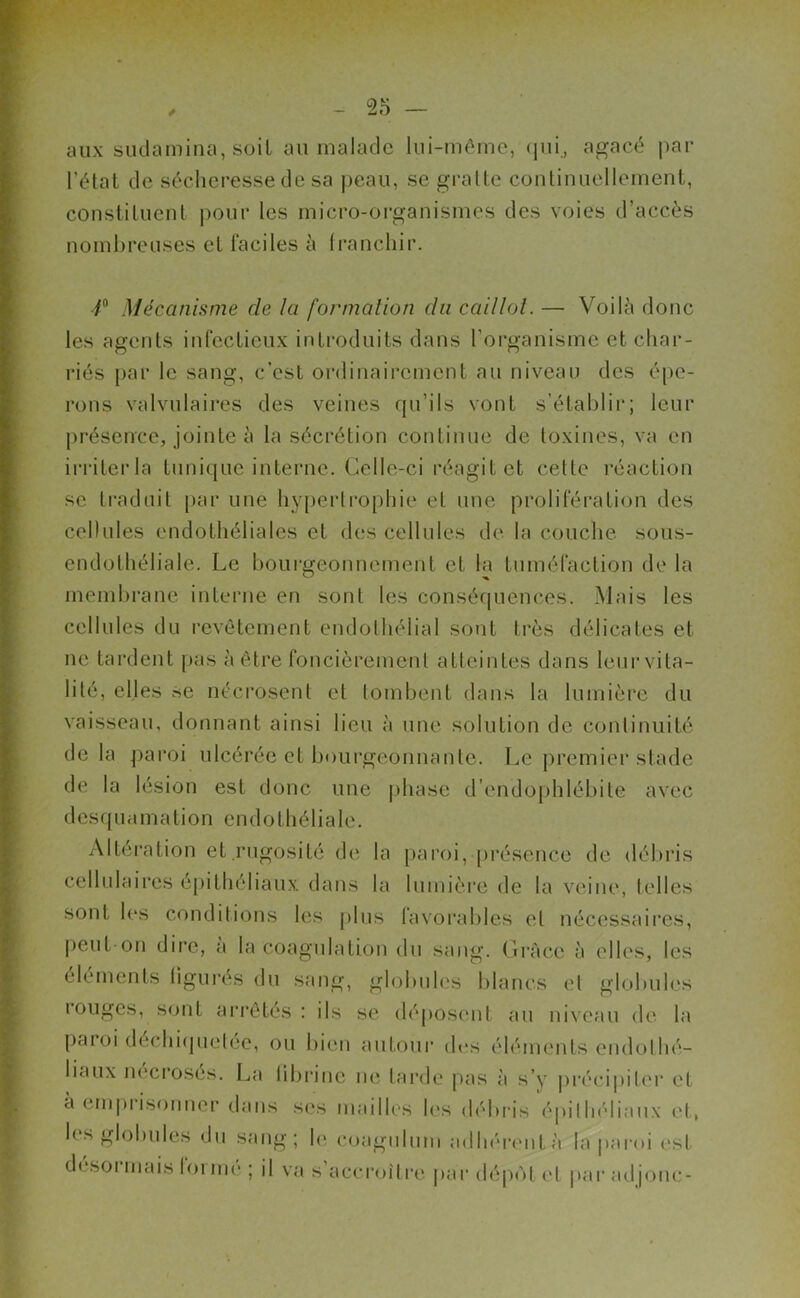aux sudamina, soit au malade lui-même, qui., agacé par l’état de sécheresse de sa peau, se gratte continuellement, constituent pour les micro-organismes des voies d’accès nombreuses et faciles à franchir. /° Mécanisme de la formation du caillot. — Voilà donc les agents infectieux introduits dans l’organisme et char- riés par le sang, c’est ordinairement au niveau des épe- rons valvulaires des veines qu’ils vont s’établir; leur présence, jointe à la sécrétion continue de toxines, va en irriter la tunique interne. Celle-ci réagit et celte réaction se traduit par une hypertrophie et une prolifération des cellules endothéliales et des cellules de la couche sous- endothéliale. Le bourgeonnement et la tuméfaction de la membrane interne en sont les conséquences. Mais les cellules du revêtement endothélial sont très délicates et ne tardent pas à être foncièrement atteintes dans leur vita- lité, elles se nécrosent et tombent dans la lumière du vaisseau, donnant ainsi lieu à une solution de continuité delà paroi ulcérée et bourgeonnante. Le premier stade de la lésion est donc une phase d’cndophlébite avec desquamation endothéliale. Altération et.rugosité de la paroi, présence de débris cellulaires épithéliaux dans la lumière de la veine, telles sont les conditions les plus favorables et nécessaires, peut-on dire, a la coagulation du sang. Grâce à elles, les éléments figurés du sang, globules blancs et globules rouges, Sont arrêtés : ils se déposent au niveau de la paroi dechiquetee, ou bien autour des éléments endothé- liaux nécrosés. La fibrine ne tarde pas à s’y précipiter et à emprisonner dans ses mailles les débris épithéliaux et, les globules du sang; le coagulum adhérent à la paroi est désoi mais forme ; il va s accroître par dépôt et paradjonc-