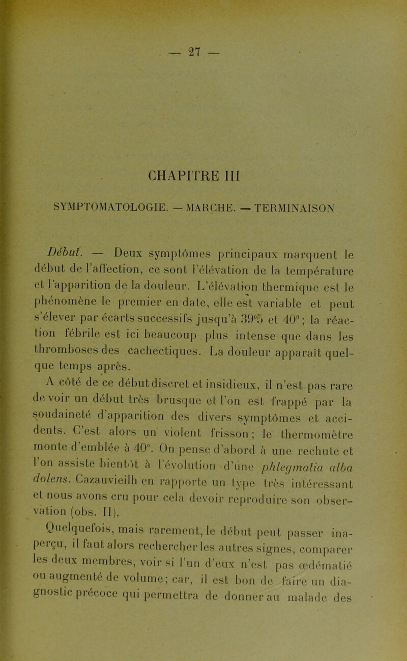 CHAPITRE III SYMPTOMATOLOGIE. — MARCHE. — TERMINAISON Début. — Deux symptômes principaux marquent le début de 1 affection, ce sont l’élévation de la température et 1 apparition de la douleur. L’élévation thermique est le phénomène le premier en date, elle est variable et peut s’élever par écarts successifs jusqu’à 3U°5 et 40°; la réac- tion fébrile est ici beaucoup plus intense que dans les thromboses des cachectiques. La douleur apparaît quel- que temps après. A côté de ce début discret et insidieux, il n’est pas rare devoir un début très brusque et Ion est frappé par la soudaineté d apparition des divers symptômes et acci- dents. C est alors un violent lrisson; le thermomètre monte d emblée a 40°. On pense d’abord à une rechute et l’on assiste bientôt à Dévolution d’une phlecjmatici alba do le ns. Cazauvieilh en rapporte un type très intéressant et nous d\ons cru pour cela devoir reproduire son obser- vation (obs. II). Quelquefois, mais rarement, le début peut passer ina- perçu, il faut alors rechercher les autres signes, comparer les deux membres, voir si l’un d’eux n'est pas œdématié ou augmenté de volume; car, il est bonde faire un dia- gnostic précoce qui permettra de donnerai! malade des
