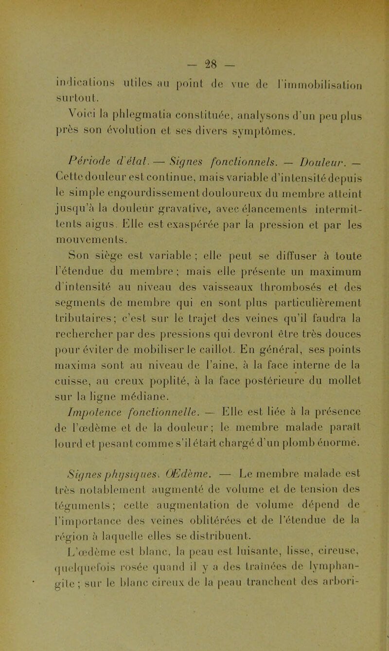 indications utiles au point de vue de l'immobilisation surtout. Voici la phlegmalia constituée, analysons d’un peu plus |)rès son évolution et ses divers symptômes. Période délai. — Signes fonctionnels. — Douleur. — Gettedouleur est continue, mais variable d’intensité depuis le simple engourdissement douloureux du membre atteint jusqu’à la douleur gravative, avec élancements intermit- tents aigus. K11 e est exaspérée par la pression et par les mouvements. Son siège est variable ; elle peut se diffuser à toute l’étendue du membre; mais elle présente un maximum d’intensité au niveau des vaisseaux thrombosés et des segments de membre qui en sont plus particulièrement tributaires; c’est sur le trajet des veines qu’il faudra la rechercher par des pressions qui devront être très douces pour éviter de mobiliser le caillot. En général, ses points maxima sont au niveau de l’aine, à la face interne de la cuisse, au creux poplité, à la face postérieure du mollet sur la ligne médiane. Impotence fonctionnelle. — Elle est liée à la présence de l’œdème et de la douleur; le membre malade paraît lourd et pesant comme s’il était chargé d’un plomb énorme. Signes physiques. OEd'eme. — Le membre malade est très notablement augmenté de volume et de tension des téguments; cette augmentation de volume dépend de l’importance des veines oblitérées et de l’étendue de la région à laquelle elles se distribuent. L’œdème est blanc, la peau est luisante, lisse, cireuse, quelquefois rosée quand il y a des traînées de lymphan- gite ; sur le blanc cireux de la peau tranchent des arbori-