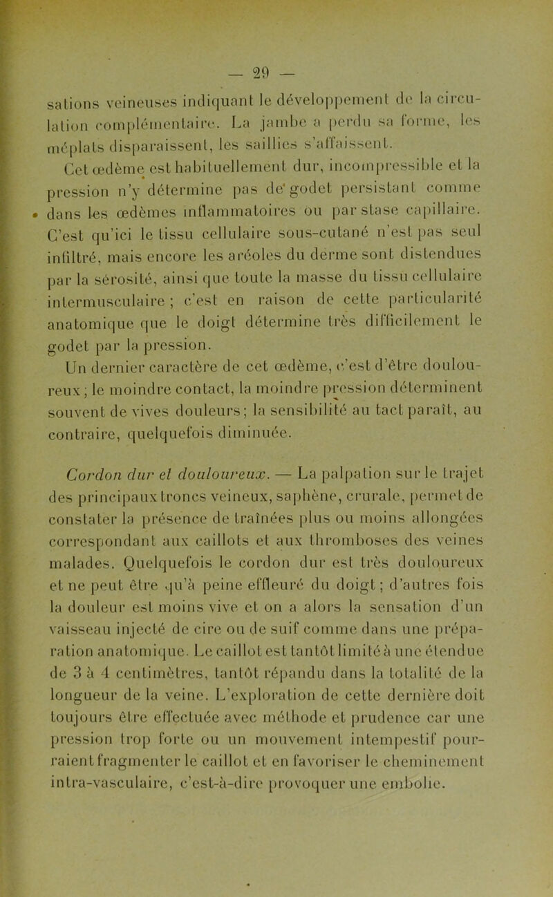 salions veineuses indiquant le développement de la circu- lation complémentaire. La jambe a perdu sa forme, les méplats disparaissent, les saillies s’allaissent. Cet œdème est habituellement dur, incompressible et la pression n’y détermine pas de*godet persistant comme dans les œdèmes inflammatoires ou par stase capillaire. C’est qu’ici le tissu cellulaire sous-cutané n’est, pas seul infiltré, mais encore les aréoles du derme sont distendues par la sérosité, ainsi que toute la masse du tissu cellulaire intermusculaire; c’est en raison de cette particularité anatomique que le doigt détermine très difficilement le godet par la pression. Un dernier caractère de cet œdème, c’est d’être doulou- reux; le moindre contact, la moindre pression déterminent souvent de vives douleurs; la sensibilité au tact paraît, au contraire, quelquefois diminuée. Cordon dur el douloureux. — La palpation sur le trajet des principaux troncs veineux, saphène, crurale, permet de constater la présence de traînées plus ou moins allongées correspondant aux caillots el aux thromboses des veines malades. Quelquefois le cordon dur est très douloureux et ne peut être qu’à peine effleuré du doigt; d’autres fois la douleur est moins vive et on a alors la sensation d’un vaisseau injecté de cire ou de suif comme dans une prépa- ration anatomique. Le caillot est tantôt limitéune étendue de 3 à 4 centimètres, tantôt répandu dans la totalité de la longueur de la veine. L’exploration de cette dernière doit toujours être effectuée avec méthode et prudence car une pression trop forte ou un mouvement intempestif pour- raient fragmenter le caillot et en favoriser le cheminement intra-vasculaire, c’est-à-dire provoquer une embolie.