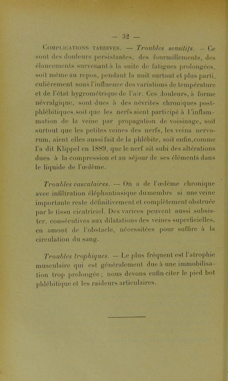 Complications tardives. — Troubles sensiti/s. - Ce sont (Ies douleurs persistantes, des fourmillements, des élancements survenant à la suite de fatigues prolongées, soit même au repos, pendant la nuit surtout et plus parti, entièrement sous l’influence des variations de température et de l’état hygrométrique de l’air. Ces douleurs, à forme névralgique, sont dues à des névrites chroniques post- phlébitiques, soit que les nerfs aient participé à l'inflam- mation de la veine par propagation de voisinage, soit surtout que les petites veines des nerfs, les veina nervo- rum, aient elles aussi fait de la phlébite, soit enfin,comme l’a dit Klippel en 1889, que le nerf ait subi des altérations dues à la compression et au séjour de ses éléments dans le liquide de l’œdème. Troubles vasculaires. — On a de l’œdème chronique avec infiltration éléphantiasique du membre si une veine importante reste définitivement et complètement obstruée par le tissu cicatriciel. Des varices peuvent aussi subsis- ter, consécutives aux dilatations des veines superficielles, en amont de l’obstacle, nécessitées pour suffire à la circulation du sang. Troubles trophiques. —Le plus fréquent est 1 atrophie musculaire qui est généralement due à une immobilisa- tion trop prolongée; nous devons enfin citer le pied bot phlébitique et les raideurs articulaires.