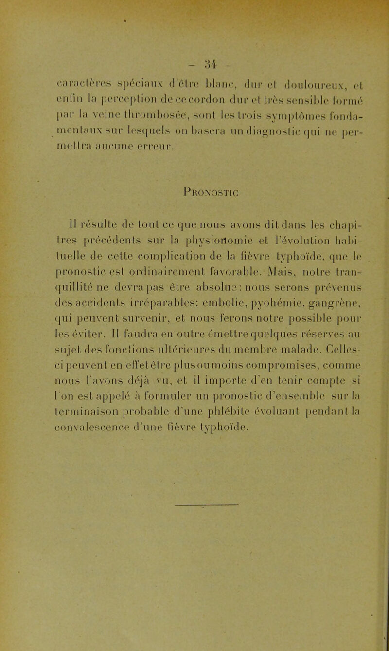 caractères spéciaux d être blanc, dur cl douloureux, cl en lin la perception decccordon dur et 1res sensible formé par la veine thrombosée’, sont les trois symptômes fonda- mentaux sur lesquels on basera un diagnostic qui ne per- mettra aucune erreur. Pronostic Il résulte de tout ce «pie nous avons dit dans les chapi- tres précédents sur la physionomie et l'évolution habi- tuelle de celle complication de la fièvre typhoïde, que le pronostic est ordinairement favorable. Mais, notre tran- quillité ne devra pas être absolue : nous serons prévenus des accidents irréparables: embolie, pyohémie, gangrène, (pii peuvent survenir, et nous ferons notre possible pour les éviter. Il faudra en outre émettre quelques réserves au sujet des fonctions ultérieures du membre malade. Celles- ci peuvent en effet être plusou moins compromises, comme nous l'avons déjà vu, et il importe d’en tenir compte si I on est appelé à formuler un pronostic d’ensemble sur la terminaison probable d’une phlébite évoluant pendant la convalescence d’une fièvre typhoïde.