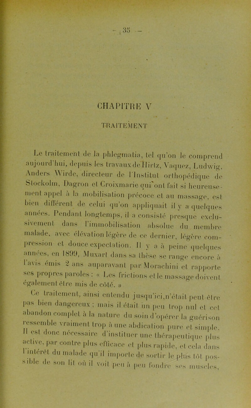CHAPITRE V T-RAITEÀIENT Le traitement de la phlcgmatia, tel qu’on le comprend aujourd'hui, depuis les travaux de Hirlz, Vaquez, Ludwig, Anders Wirde, directeur de l'Institut orthopédique de Slockolm, Dagron et Croixmarie qui'ont fait si heureuse- ment appel a la mobilisation précoce et au massage, est bien différent de celui qu'on appliquait il y a quelques années. Pendant longtemps, il a consisté presque exclu- sivement dans l'immobilisation absolue du membre malade, avec élévation légère de ce dernier, légère com- pression et douce expectation. Il y a à peine quelques années, en LSltî), Muxart dans sa thèse se range encore à l’avis émis 2 ans auparavant par Morachini et rapporte ses propres paroles: « Les frétions et le massage doivent également être mis de côté. » Ce traitement, ainsi entendu jusqu’ici,n’était peut être pas bien dangereux; mais il .était un peu trop nul et cet abandon complet à la nature du soin d’opérer la guérison ressemble vraiment trop à une abdication pure et simple. est donc nécessaire d’irjigtiluer une thérapeutique plus active, par contre plus efficace et plus rapide, et cela dans nilerel du malade qu'il importe de sortir le plus tôt pos- sible de son lit où il voit peu à peu fondre ses muscles,