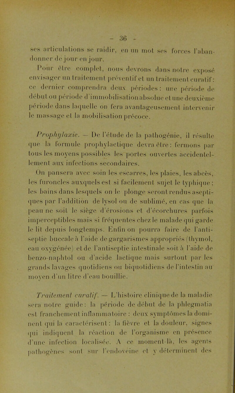 30 ses articulations se raidir, en un mot ses forces l’aban- donner do jour (Mi jour. Pour être complet, nous devrons dans notre exposé envisager un traitement prévenlifet un traitement curatif : ce dernier comprendra deux périodes: une période de début ou période d’immobilisation absolue et une deuxième période dans laquelle on fera avantageusement intervenir le massage et la mobilisation précoce. Prophylaxie. — De l’étude de la pathogénie, il résulte que la formule prophylactique devra être: fermons par tous les moyens possibles les portes ouvertes accidentel- lement aux infections secondaires. On pansera avec soin les escarres, les plaies, les abcès, les furoncles auxquels est si facilement sujet le typhique; les bains dans lesquels on le plonge seront rendus asepti- ques par l’addition de lysol ou de sublimé, en cas que la peau ne soit le siège d’érosions et d'écorchures parfois imperceptibles mais si fréquentes chez le malade qui garde le lit depuis longtemps. Enfin on pourra faire de l’anti- septie buccale à l’aide de gargarismes appropriés (thymol, eau oxygénée) et de l'antiseptie intestinale soit à l’aide de benzo-naphtol ou d’acide lactique mais surtout par les grands lavages quotidiens ou biquotidiens de l’intestin au moyen d'un litre d’eau bouillie. Trailemenl curalif. — L’histoire clinique de la maladie sera notre guide: la période de début de la phlcgmatia est franchement inflammatoire : deux symptémes la domi- nent qui la caractérisent : la fièvre et la douleur, signes qui indiquent la réaction de l’organisme en présence d’une infection localisée. A ce moment-là, les agents pathogènes sont sur l’endoveine ('I v déterminent des
