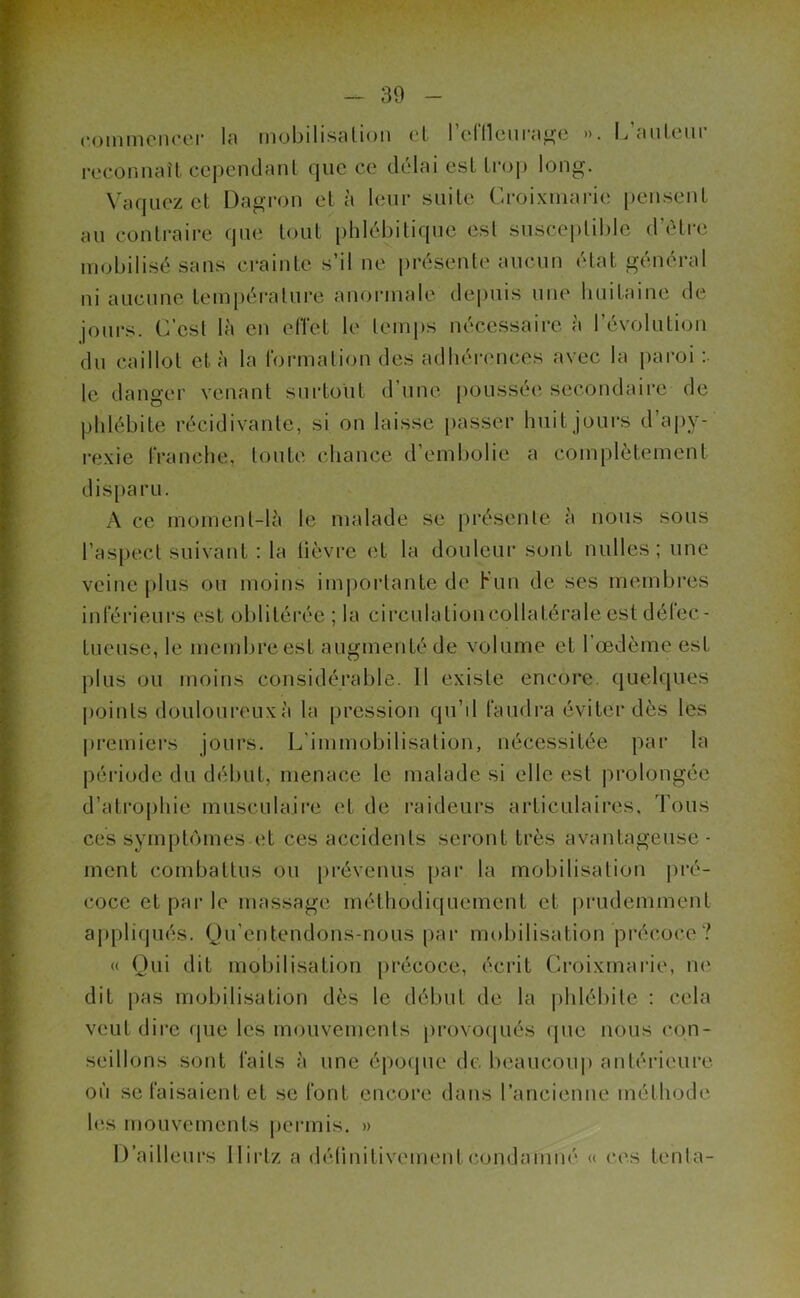commencer la mobilisation et l'effleurage ». L’auteur reconnaît cependant que ce délai est trop long. Vaquez et Dagron et à leur suite Croixmarie pensent au contraire que tout phlébitique est susceptible d’être mobilisé sans crainte s’il ne présente aucun état général ni aucune température anormale depuis une huitaine de jours. C’est là en effet le temps nécessaire à l’évolution du caillot et à la formation des adhérences avec la paroi: le danger venant surtout d’une poussée secondaire de phlébite récidivante, si on laisse passer huit jours d apy- rexie franche, toute chance d’embolie a complètement disparu. A ce moment-là le malade se présente à nous sous l’aspect suivant : la fièvre et la douleur sont nulles ; une veine plus ou moins importante de K un de ses membres inférieurs est oblitérée ; la circulutioneollatérale est défec- tueuse, le membre est augmenté de volume et l’œdème est plus ou moins considérable. 11 existe encore, quelques points douloureux à la pression qu’il faudra éviter dès les premiers jours. L'immobilisation, nécessitée par la période du début, menace le malade si elle est prolongée d’atrophie musculaire et de raideurs articulaires. Tous ces symptômes et ces accidents seront très avantageuse- ment combattus ou prévenus par la mobilisation pré- coce et par le massage méthodiquement et prudemment appliqués. Qu’entendons-nous par mobilisation précoce? « Qui dit mobilisation précoce, écrit Croixmarie, ne dit pas mobilisation dès le début de la phlébite : cela veut dire que les mouvements provoqués que nous con- seillons sont faits à une époque de beaucoup antérieure, où se faisaient et se font encore dans l’ancienne méthode les mouvements permis. » D’ailleurs Ilirtz a définitivement condamné « ces tenta-