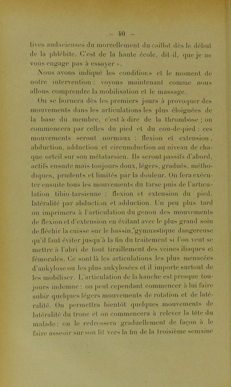 lives audacieuses du morcellement du caillot dès le début de la phlébite. C’est de la haute école, dit-il, que je ne vous engage pas à essayer ». Nous avons indiqué les conditions et le moment de notre intervention : voyons maintenant comme nous allons comprendre la mobilisation et le massage. On se bornera dès les premiers jours à provoquer des mouvements dans les articulations les plus éloignées de la base du membre, c’est à-dire de la thrombose ; on commencera par celles du pied et du cou-de-pied : ces mouvements seront normaux : flexion et extension, abduction, adduction et circmnduction au niveau de cha- que orteil sur son métatarsien. Ils seront passifs d’abord, actifs ensuite mais toujours doux, légers, gradués, métho- diques, prudents et limités par la douleur. On fera exécu- ter ensuite tous les mouvements du tarse puis de l’articu- lation Libio-tarsienne : flexion et extension du pied, latéralité par abduction et adduction. Un peu plus tard on imprimera à l’articulation du genou des mouvements de flexion et d’extension en évitant avec le plus grand soin de fléchir la cuisse sur le bassin,gymnastique dangereuse qu’il faut éviter jusqu'à la lin du traitement si l’on veut se mettre à l’abri de tout tiraillement des veines iliaques et fémorales. Ce sont là les articulations les plus menacées d’ankyloseou les plus ankylosées et il importe surtout de les mobiliser. L'articulation de la hanche est presque tou- jours indemne: on peut cependant commencer à lui faire subir quelques légers mouvements de rotation et de laté- ralité. On permettra bientôt quelques mouvements de latéralité du tronc et on commencera à relever la tète du malade: on le redressera graduellement de façon à le faire asseoir sur son lit Vers la fin delà troisième semaine