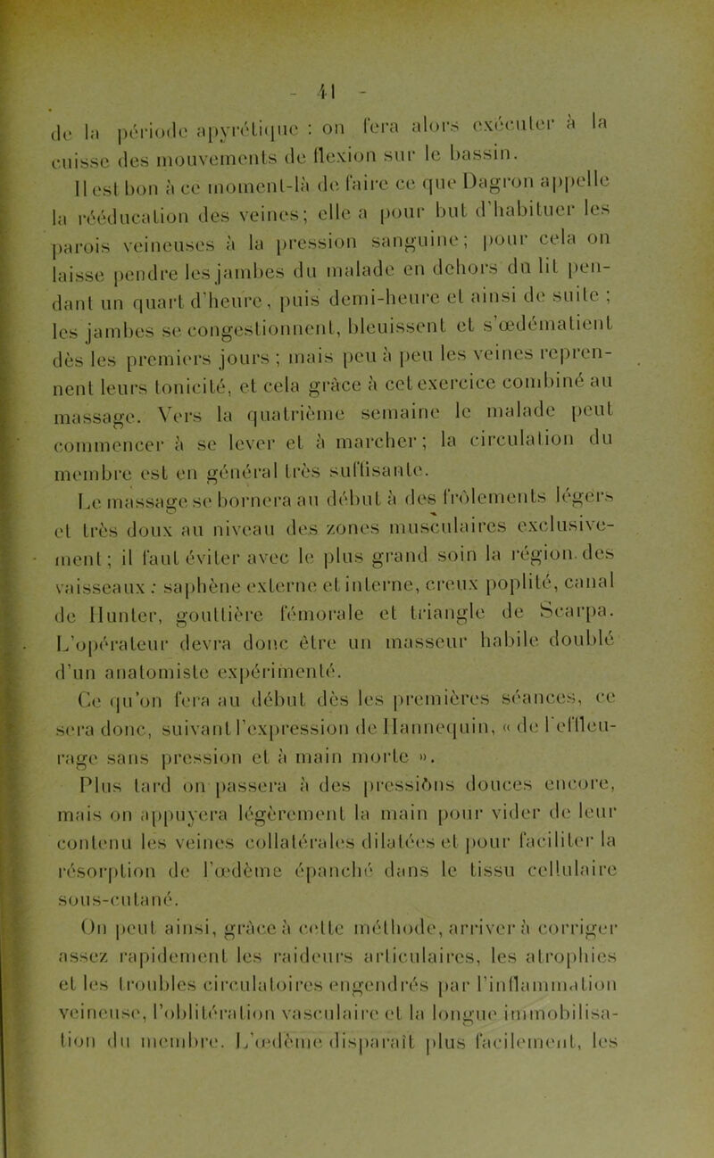 de la période apyrétique : ou fera alors exécuter à la cuisse des mouvements de flexion sur le bassin. il esl bon à ce moment-là de faire ce que Dagron appelle la rééducation des veines; elle a pour but d habituel les parois veineuses à la pression sanguine; pour cela on laisse pendre les jambes du malade en dehois du lit pen- dant un quart d’heure, puis demi-heure et ainsi de suite ; les jambes se congestionnent, bleuissent et s’œdématient dès les premiers jours ; mais peu a peu les veines repien- nent leurs tonicité, et cela grâce à cet exercice combiné au massage. Vers la quatrième semaine le malade peut commencer à se lever et à marcher; la circulation du membre est en général très su I fi sa nie. Le massage se bornera au début à des frôlements légers et très doux au niveau des zones musculaires exclusive- ment; il faut éviter avec le plus grand soin la région, des vaisseaux : saphène externe et interne, creux poplité, canal de Hunier, gouttière fémorale et triangle de Scarpa. L'opérateur devra donc être un masseur habile doublé d’un anatomiste expérimenté. Ce qu’on fera au début dès les premières séances, ce sera donc, suivant l’expression de Mannequin, « de 1 el lieu- rage sans pression et à main morte ». Plus tard on passera à des pressions douces encore, mais on appuyera légèrement la main pour vider de leur contenu les veines collatérales dilatées et pour faciliter la résorption de l’œdème épanché dans le tissu cellulaire sous-cutané. On peut ainsi, grâce à cette méthode, arriver à corriger assez rapidement les raideurs articulaires, les atrophies et les troubles circulatoires engendrés par l’inflammation veineuse, l’oblitération vasculaire et la longue immobilisa- tion du membre. L’œd'ëine disparait plus facilement, les