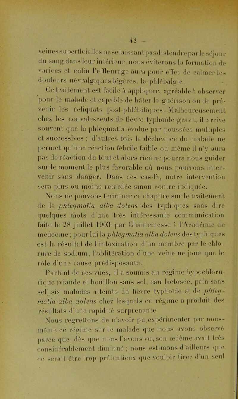 veines superficiel les ne se laissa ni pas distend repu rie séjour du sang dans leur intérieur, nous éviterons la formation de varices et enfin l’effleurage aura pour effet de calmer les douleurs névralgiques légères, la phlébalgie. Ce traitement est facile à appliquer, agréable à observer pour le malade et capable de bâter la guérison ou de pré- venir les reliquats posl-phlébitiqucs. Malheureusement chez les convalescents de lièvre typhoïde grave, il arrive souvent (pie la phleginalia évolue par poussées multiples et successives ; d’autres fois la déchéance du malade ne permet qu’une réaction fébrile faible ou même il n’y aura pas de réaction du tout et alors rien ne pourra nous guider sur le moment le plus favorable où nous pourrons inter- venir sans danger. Dans ces cas-là, notre intervention sera plus ou moins rétardée sinon contre-indiquée. Nous ne pouvons terminer ce chapitre sur le traitement de la phleginalia alba doleau des typhiques sans dire quelques mots d’une très intéressante communication faite le 28 juillet 1903 par Chanlemesse à l’Académie de médecine; pour lui la phleginalia albadolens des typhiques est le résultat de l’intoxication d'un membre par le chlo- rure de sodium, l’oblitération d'une veine ne joue que le rôle d’une cause prédisposante. Partant de ces vues, il a soumis au régime hvpochloru- rique (viande et bouillon sans sel, eau lactosée, pain sans sel) six malades atteints de lièvre typhoïde et de phleg- inalia alba dolens chez lesquels ce régime a produit des résultats d’une rapidité surprenante. Nous regrettons de n’avoir pu.expérimenter par nous- même ce régime sur le malade que nous avons observe parce que, dès que nous l’avons vu, son œdème avait très considérablement diminué ; nous estimons d’ailleurs que or serait être trop prétentieux que vouloir tirer d un seul