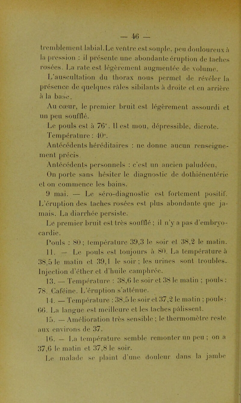 tremblement labial. Le ventre est souple, peu douloureux à l;i pression : il présente une abondante éruption de ladies rosées. La rate est légèrement augmentée de volume. L’auscultation du thorax nous permet de révéler la présence de quelques râles sibilants à droite et en arrière à la base. Au cœur, le premier bruit est légèrement assourdi et un peu soufflé. Le pouls est à 76°. Il est mou, dépressible, dicrote. Température : 40°. Antécédents héréditaires : ne donne aucun renseigne- ment précis. Antécédents personnels : c’est un ancien paludéen, On porte sans hésiter le diagnostic de dothiénentérie et on commence les bains. 9 mai. — Le séro-diagnostic est fortement positif. L’éruption des taches rosées est plus abondante que ja- mais. La diarrhée persiste. Le premier bruit est très soufflé ; il n’y a pas d’embryo- cardie. Pouls : 80; température 39,3 le soir et 38,2 le matin. 11. — Le pouls est toujours à 80. La température à 38,51e matin et 39,1 le soir; les urines sont troubles. Injection d’éther et d’huile camphrée. 13. — Température : 38,6 le soir et 38 le. matin ; pouls 78. Caféine. L’éruption s’atténue. M. —Température : 38,5 le soir et 37,2 le matin ; pouls: 66. La langue est meilleure et les taches pâlissent. 15. — Amélioration très sensible; le thermomètre reste aux environs de 37. 16. — La température semble remonter un peu; on a 37,6 le matin et 37,8 le soir. Le malade se plaint d’une douleur dans la jambe