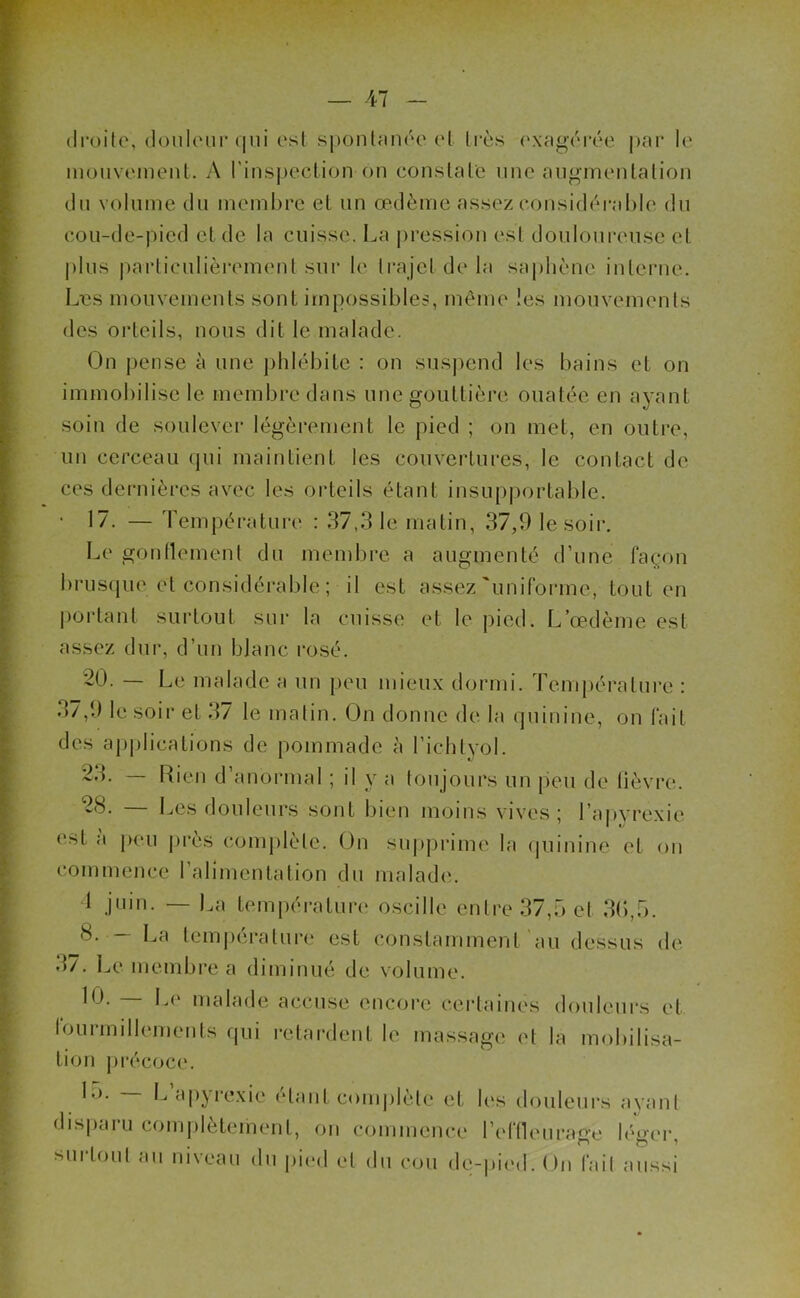 droite, douleur qui est spontanée et très exagérée par le mouvement. A l'inspection on constate une augmentation du volume du membre et un œdème assez considérable du cou-de-pied et de la cuisse. La pression est douloureuse et plus particulièrement sur le trajet delà saphène interne. Les mouvements sonL impossibles, même les mouvements des orteils, nous dit le malade. Un pense à une phlébite : on suspend les bains et on immobilise le membre dans une gouttière ouatée en ayant soin de soulever légèrement le pied ; on met, en outre, un cerceau qui maintient les couvertures, le contact de ces dernières avec les orteils étant insupportable. • 17. — Température : 37,31e matin, 37,9 le soir. Le gonflement du membre a augmenté d'une façon brusque et considérable ; il est assez'uniforme, tout en portant surtout sur la cuisse et le pied. L’œdème est assez dur, d'un blanc rosé. 20. — Le malade a un peu mieux dormi. Température : .57,9 le soir et 3/ le matin. On donne de la quinine, on fait des applications de pommade à l’ichtyol. 23. Rien d anormal ; il y a toujours un peu de fièvre. — Les douleurs sont bien moins vives; l’apyrexie est a peu près complète* On supprime la quinine et on commence l'alimentation du malade. 1 juin. — La température oscille entre 37,5 et 36,5. La température est constamment au dessus de 3/. Le membre a diminué de volume. 10. — Le malade accuse encore certaines douleurs et fourmillements qui retardent le massage et la mobilisa- tion précoce. L>. — L a pyrexie étant complète et les douleurs ayant disparu complètement, on commence l'effleurage léger, surtout au niveau du pied et du cou de-pied. On fait aussi
