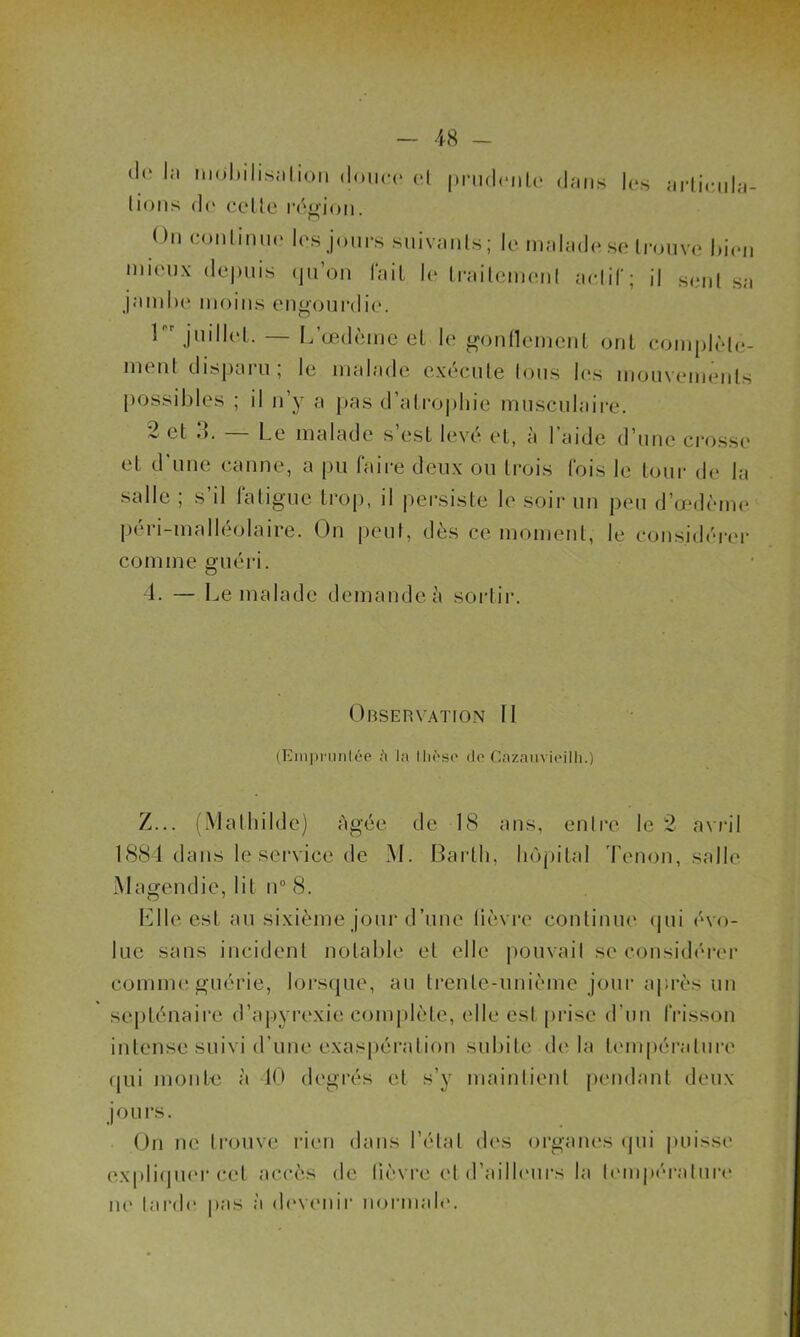 de la mohilis.iLion douce cl prudente dans les articula- tions de celle région. ( lu continue les jours suivants; le malade se trouve bien mieux depuis qu’on fait le traitement actif; il seul sa jamlie moins engourdie. 1 juillet. — L’œdème et le gonflement ont complète- ment disparu ; le malade exécuté tous les mouvements possibles ; il n’y a pas d’atrophie musculaire. 2 et Le malade s est levé et, à l aide d’une crosse et d’une canne, a pu faire deux ou trois fois le tour de la salle ; s il fatigue trop, il persiste le soir un peu d’œdème péri-malléolaire. On peut, dès ce moment, le considérer comme guéri. 4. — Le malade demande à sortir. Observation II (Empruntée ;'i la thèse de Cazauvieilh.) Z... (Mathilde) Agée de 18 ans, entre le 2 avril 1884 dans le service de M. Barlli, hôpital Tenon, salle Magendie, lit n° 8. Elle est au sixième jour d’une lièvre continue qui évo- lue sans incident notable et elle pouvait se considérer comme guérie, lorsque, au trenle-unième jour après un septénaire d’apyrexie complète, elle est prise d'un frisson intense suivi d’une exaspération subite de la température qui monte à 40 degrés et s’y maintient pendant deux jours. On ne trouve rien dans l’état des organes qui puisse expliquer cet accès de fièvre et d’ailleurs la température ne tarde pas a devenir normale.