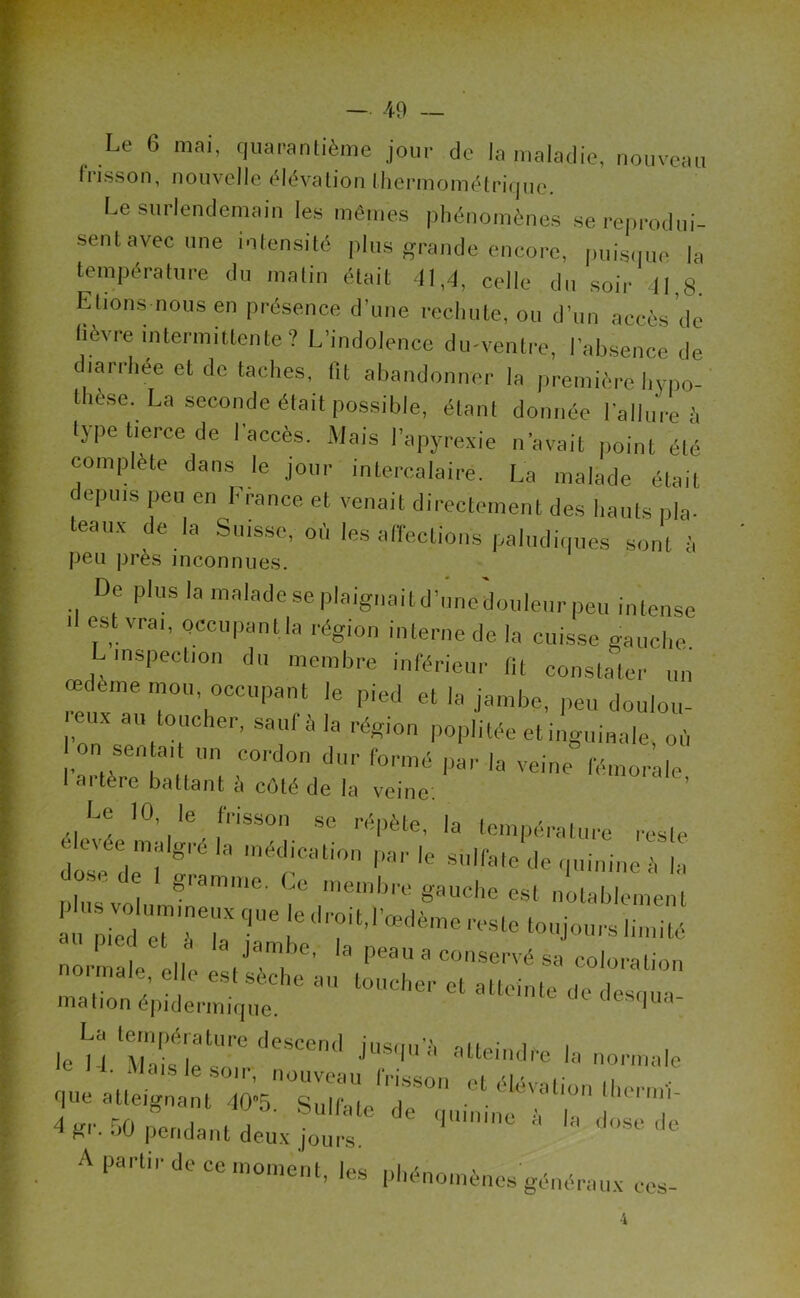 Le 6 mai, quarantième jour de la maladie, nouveau frisson, nouvelle élévation fhermométrique. Le surlendemain les mêmes phénomènes se reprodui- sent avec une intensité plus grande encore, puisque la température du matin était 41,4, celle du soir 11,8. Etions nous en présence d’une rechute, ou d’un accès de fièvre intermittente? L’indolence du-ventre, l’absence de diarrhée et de taches, fit abandonner la premièrehypo- l îese. La seconde était possible, étant donnée l’allure à type tierce de l’accès. Mais l’apyrexie n’avait point été complète dans le jour intercalaire. La malade était depuis peu en France et venait directement des hauts pla- teaux de la Suisse, où les affections paludiques sont à peu près inconnues. De plus la maladeseplaigiiaitd'unedouleurpeu intense 1 est vrai, occupant la région interne de la cuisse gauche L inspection du membre inférieur lit constater un œdeme mou, occupant le pied et la jambe, peu doulou- ï eux au toucher, saul à la région poplitée et inguinale où on sen ait un cordon dur formé par la veine fémorale I artère battant è côté de la veine: ’ Le 10, le frisson se rénète h inmn' i ri, , i<peic, ia température resfp élevée malgréla médication parle sulfate de quinine-h la José de I gramme. Ce membre gauche est notablement a!rpiVed 17T7 qUC J6 dr°i‘'1'®dèn* -’-te toujours limité normale ollC ° '' peau a c°nservésa coloration .. 7 . . tseche au toucher et atteinte de desoua mation épidermique. 1 r le H Waisé,|etl'''C iü8qn'* atteind^ normale 'rneu^tio d gr. 50 pendant deux jours * ,mn,ne * A partir de ce moment, les phénomènes généraux ces- 4