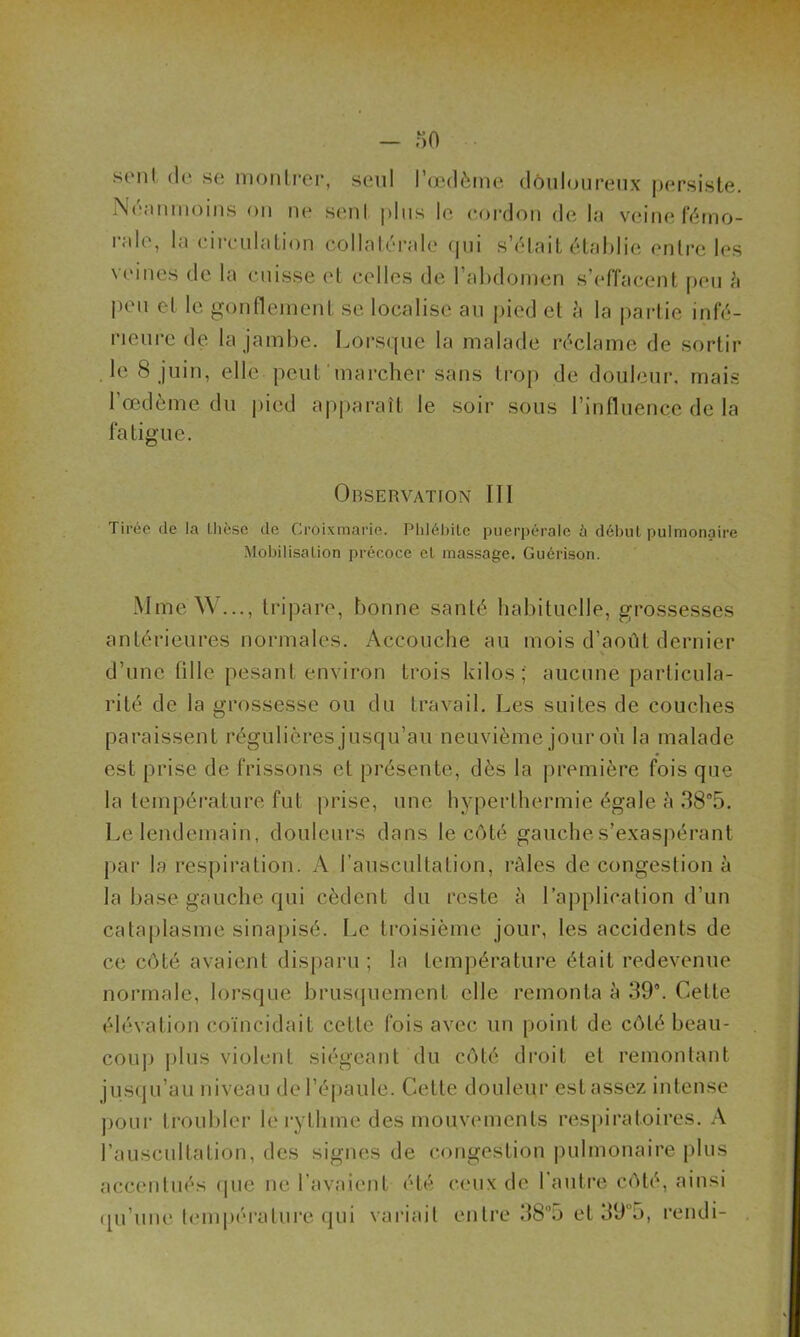 srnl < 1 <* sc montrer, seul l’œdème douloureux persiste. Neanmoins on ne sent plus le cordon de la veine fémo- rale, la circulation collatérale qui s’était établie entre les veines de la cuisse et celles de l’abdomen s’effacent peu à peu et le gonflement se localise au pied et à la partie infé- rieure de la jambe. Lorsque la malade réclame de sortir le 8 juin, elle peut marcher sans trop de douleur, mais l’œdème du pied apparaît le soir sous l’influence de la fatigue. Observation III Tirée de la thèse de Croixmarie. Phlébite puerpérale à début pulmonaire Mobilisation précoce et massage. Guérison. Mme W..., tripare, bonne santé habituelle, grossesses antérieures normales. Accouche au mois d’août dernier d’une lille pesant environ trois kilos; aucune particula- rité de la grossesse ou du travail. Les suites de couches paraissent régulières jusqu’au neuvième jour où la malade est prise de frissons et présente, dès la première fois que la température fut prise, une hyperthermie égale à 38°5. Le lendemain, douleurs dans le côté gauche s’exaspérant par la respiration. A l’auscultation, râles de congestion à la base gauche qui cèdent du reste à l’application d’un cataplasme sinapisé. Le troisième jour, les accidents de ce côté avaient disparu; la température était redevenue normale, lorsque brusquement elle remonta à 39. Cette élévation coïncidait cette fois avec un point de côté beau- coup plus violent siégeant du côté droit et remontant jusqu’au niveau de l’épaule. Cette douleur est assez intense pour troubler le rythme des mouvements respiratoires. A l’auscultation, des signes de congestion pulmonaire plus accentués que ne l’avaient été ceux de l'autre côté, ainsi qu’une température qui variait entre 385 et 393, rendi-