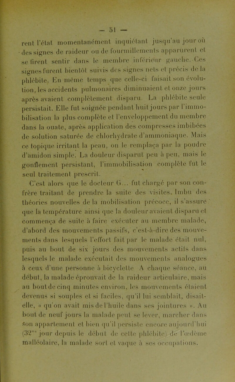 rerit l’état momentanément inquiétant jusqu’au jour où des signes de raideur ou de fourmillements apparurent et se tirent sentir dans le membre inférieur gauche. Ces signes furent bientôt suivis des signes nets et précis de la phlébite. En même temps que celle-ci faisait son évolu- tion, les accidents pulmonaires diminuaient et onze jours après avaient complètement disparu. La phlébite seule persistait. Elle fut soignée pendant huit jours par l’immo- bilisation la plus complète et l’enveloppement du membre dans la ouate, après application des compresses imbibées de solution saturée de chlorhydrate d’ammoniaque. Mais ce topique irritant la peau, on le remplaça par la poudre d’amidon simple. La douleur disparut peu à peu, mais le gonflement persistant, l’immobilisation complète lut le seul traitement prescrit. C’est alors que le docteur G... fut chargé par son con- frère traitant de prendre la suite des visites. Imbu des théories nouvelles de la mobilisation précoce, il s’assure que la température ainsi que la douleur avaient disparu et commença de suite à faire exécuter au membre malade, d’abord des mouvements passifs, c’est-à-dire des mouve- ments dans lesquels l’effort fait par le malade était nul, puis au bout de six jours des mouvements actifs dans lesquels le malade exécutait des mouvements analogues à ceux d’une personne à bicyclette A chaque séance, au début, la malade éprouvait de la raideur articulaire, mais au bout de cinq minutes environ, les mouvements étaient devenus si souples et si faciles, qu’il lui semblait, disait- elle, « qu’on avait mis de l’huile dans ses jointures ». Au bout de neuf jours la malade peut se lever, marcher dans son appartement et bien qu’il persiste encore aujourd'hui (32mo jour depuis le début de cette phlébite), de l’œdème malléolaire, la malade sort et vaque à ses occupations.