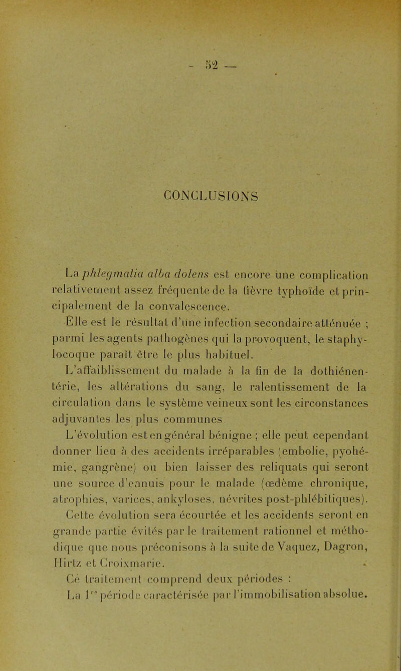 CONCLUSIONS La phlegmalia alla dolens est encore une complication relativement assez fréquente dé la lièvre typhoïde et prin- cipalement de la convalescence. Elle est le résultat d’une infection secondaire atténuée ; parmi les agents pathogènes qui la provoquent, le staphy- locoque paraît être le plus habituel. L’affaiblissement du malade h la fin de la dothiénen- térie, les altérations du sang, le ralentissement de la circulation dans le système veineux sont les circonstances adjuvantes les plus communes L’évolution est en général bénigne ; elle peut cependant donner lieu à des accidents irréparables (embolie, pyohé- mie, gangrène) ou bien laisser des reliquats qui seront une source d’ennuis pour le malade (œdème chronique, atrophies, varices, ankylosés, névrites post-phlébiliques). Cette évolution sera écourtée et les accidents seront en grande partie évités par le traitement rationnel et métho- dique que nous préconisons à la suite de Vaquez, Dagron, Ilirlz et Croixmarie. Ce traitement comprend deux périodes : La 1rc période caractérisée par l'immobilisation absolue.