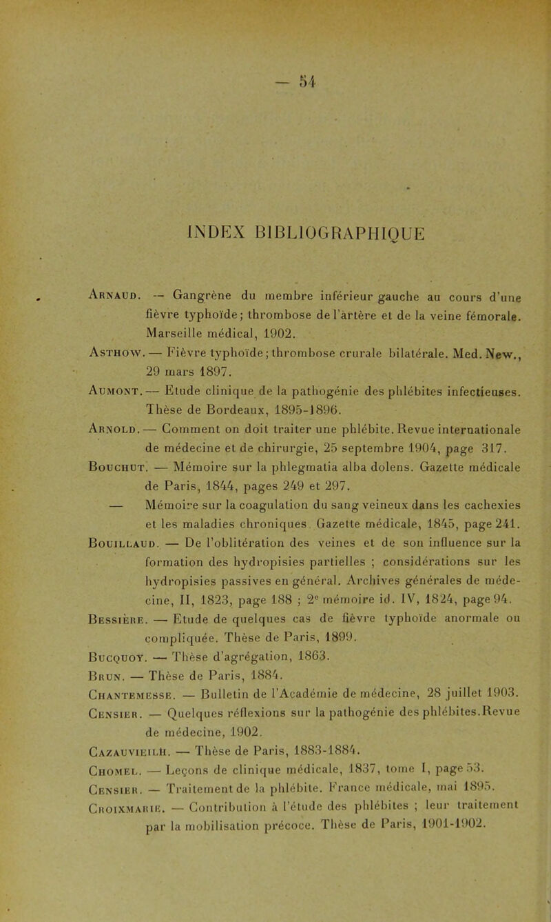 INDEX BIBLIOGRAPHIQUE Arnaud. — Gangrène dn membre inférieur gauche au cours d’une fièvre typhoïde; thrombose de l’artère et de la veine fémorale. Marseille médical, 1902. Asthow.— Fièvre typhoïde ; thrombose crurale bilatérale. Med. New., 29 mars 1897. Aumont.— Etude clinique de la pathogénie des phlébites infectieuses. Thèse de Bordeaux, 1895-J896. Arnold.— Comment on doit traiter une phlébite. Revue internationale de médecine et de chirurgie, 25 septembre 1904, page 317. Bouchut. — Mémoire sur la phlegmatia alba dolens. Gazette médicale de Paris, 1844, pages 249 et 297. — Mémoire sur la coagulation du sang veineux dans les cachexies et les maladies chroniques Gazette médicale, 1845, page 241. Bouillaud. — De l’oblitération des veines et de son influence sur la formation des hydropisies partielles ; considérations sur les hydropisies passives en général. Archives générales de méde- cine, II, 1823, page 188 ; 2e mémoire id. IV, 1824, page 94. BessiÈre. — Etude de quelques cas de fièvre typhoïde anormale ou compliquée. Thèse de Paris, 1899. Bucquoy. — Thèse d’agrégation, 1863. Brun. — Thèse de Paris, 1884. Chantkmesse. — Bulletin de l’Académie de médecine, 28 juillet 1903. Censier. — Quelques réflexions sur la pathogénie des phlébites.Revue de médecine, 1902. Caza.UVIeilH. — Thèse de Paris, 1883-1884. Chomel. — Leçons de clinique médicale, 1837, tome I, page 53. Censier. — Traitement de la phlébite. France médicale, mai 1895. Croixmarie. — Contribution à l’étude des phlébites ; leur traitement par la mobilisation précoce. Thèse de Paris, 1901-1902.