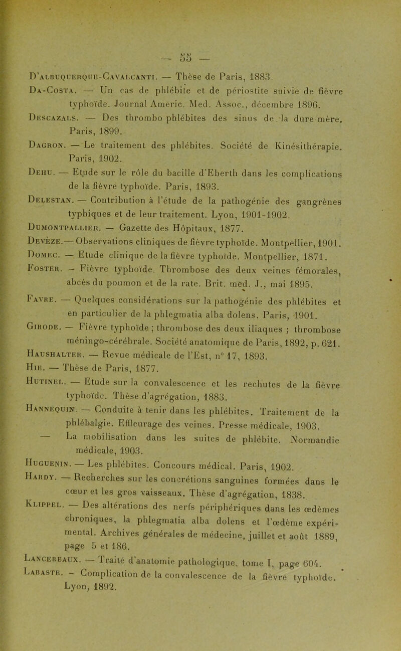 Da-Costa. — Un cas de phlébite et de périostite suivie de fièvre typhoïde. Journal Americ. Med. Assoc., décembre J896. Descazaes. — Des thrombo phlébites des sinus de la dure mère. Paris, 1899. Dauron. — Le traitement des phlébites. Société de Kinésithérapie. Paris, 1902. Dehu. — Etude sur le rôle du bacille d’Eberth dans les complications de la fièvre typhoïde. Paris, 1893. Delestan. — Contribution à l’étude de la palhogénie des gangrènes typhiques et de leur traitement. Lyon, 1901-1902. Dumontpallier. — Gazette des Hôpitaux, 1877. Devèze.— Observations cliniques de fièvre typhoïde. Montpellier, 1901. Domec. — Etude clinique de la fièvre typhoïde. Montpellier, 1871. Fostek. - Fièvre typhoïde. Thrombose des deux veines fémorales, abcès du poumon et de la rate. Brit. med. J., tnai 1895. Favre. — Quelques considérations sur la pathogénie des phlébites et en particulier de la phlegmatia alba dolens. Paris, 1901. Gihode. Fièvre typhoïde; thrombose des deux iliaques ; thrombose méningo-cérébrale. Société anatomique de Paris, 1892, p. 621. Haushalteu. — Revue médicale de l’Est, n° 17, 1893. Hie. — Thèse de Paris, 1877. Hutinel. — Etude sur la convalescence et les rechutes de la fièvre typhoïde. Thèse d’agrégation, 1883. Mannequin. — Conduite à tenir dans les phlébites. Traitement de la phlébalgie. Effleurage des veines. Presse médicale, 1903. La mobilisation dans les suites de phlébite. Normandie médicale, 1903. Huguenin. — Les phlébites. Concours médical. Paris, 1902. Hardy. — Recherches sur les concrétions sanguines formées dans le cœur et les gros vaisseaux. Thèse d’agrégation, 1838. k'.iPFEL. — Des altérations des nerfs périphériques dans les œdèmes chroniques, la phlegmatia alba dolens et l’œdème expéri- mental. Archives générales de médecine, juillet et août 1889, page 5 et 186. Lancebeaux. — Traité d’anatomie pathologique, tome I, page 604. Labaste. — Complication de la convalescence de la fièvre typhoïde. Lyon, 1892.