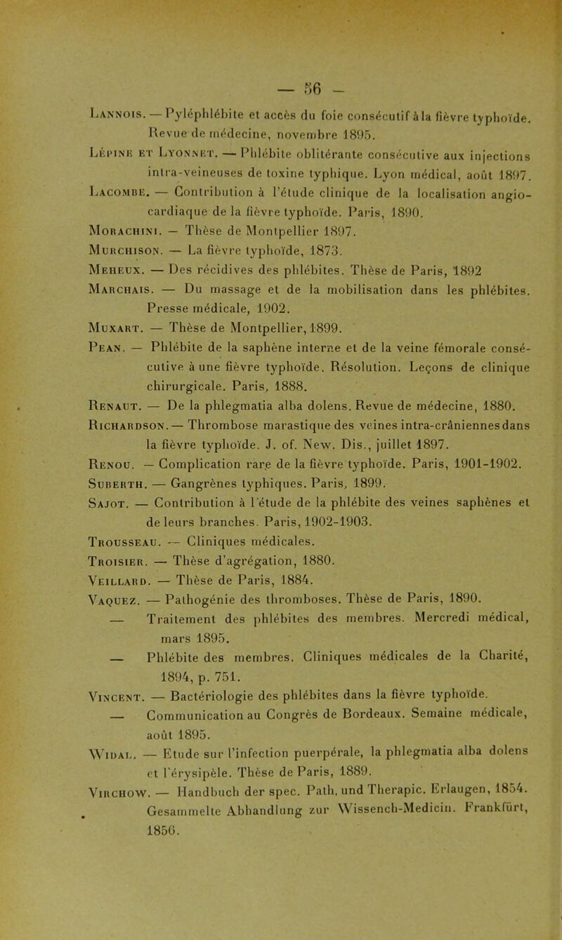 Lannois. — Pyléphlébite et accès du foie consécutif à la fièvre typhoïde. Revue de médecine, novembre 1895. Lépiniî et Lyonnet. — Phlébite oblitérante consécutive aux injections intra-veineuses de toxine typhique. Lyon médical, août 1897. Lacombe. — Contribution à l’étude clinique de la localisation angio- cardiaque de la fièvre typhoïde. Paris, 1890. Morachini. — Thèse de Montpellier 1897. Murchison. — La fièvre typhoïde, 1873. Meheux. — Des récidives des phlébites. Thèse de Paris, 1892 Marchais. — Du massage et de la mobilisation dans les phlébites. Presse médicale, 1902. Muxart. — Thèse de Montpellier, 1899. Pean. — Phlébite de la saphène interne et de la veine fémorale consé- cutive à une fièvre typhoïde. Résolution. Leçons de clinique chirurgicale. Paris, 1888. Renaut. — De la phlegmatia alba dolens. Revue de médecine, 1880. Richardson.— Thrombose marastique des veines intra-crâniennes dans la fièvre typhoïde. J. of. New. Dis., juillet 1897. Renoü. — Complication rare de la fièvre typhoïde. Paris, 1901-1902. Suberth. — Gangrènes typhiques. Paris, 1899. Sajot. — Contribution à l’étude de la phlébite des veines saphènes et de leurs branches. Paris, 1902-1903. Trousseau. — Cliniques médicales. Troisieu. — Thèse d’agrégation, 1880. Veillard. — Thèse de Paris, 1884. Vaquez. — Palhogénie des thromboses. Thèse de Paris, 1890. — Traitement des phlébites des membres. Mercredi médical, mars 1895. — Phlébite des membres. Cliniques médicales de la Charité, 1894, p. 751. Vincent. — Bactériologie des phlébites dans la fièvre typhoïde. — Communication au Congrès de Bordeaux. Semaine médicale, août 1895. Widal. — Etude sur l’infection puerpérale, la phlegmatia alba dolens et l’érysipèle. Thèse de Paris, 1889. Virchow. — Handbuch der spec. Patli, und Thérapie. Erlaugen, 1854. Gesammelte Abhandlung zur Wissench-Medicin. Frankfürt, 1850.