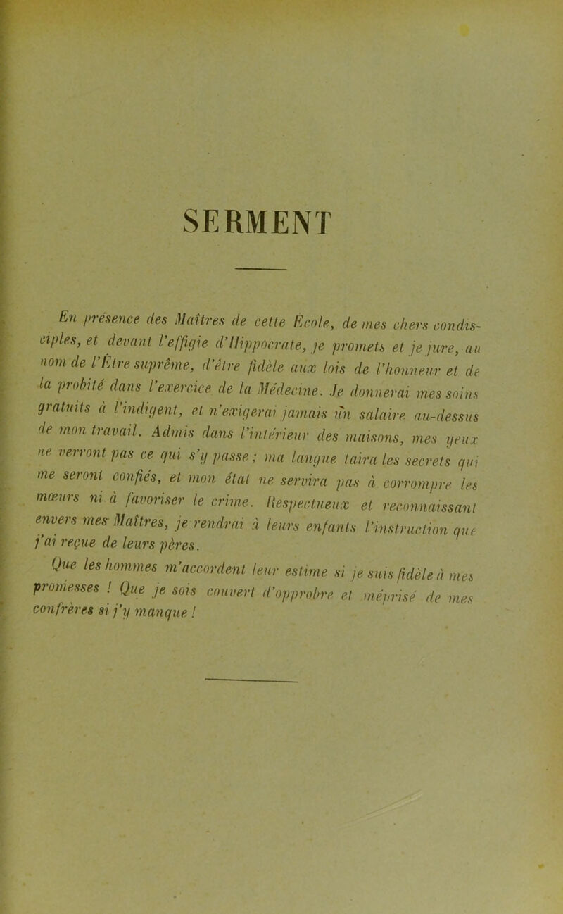 SERMENT En présence des Maîtres de cette Ecole, de mes chers condis- ciples, et devant l’effigie d’Ilippocrate, je promets et je jure, au nom de l’Être suprême, d’être fidèle aux lois de Vhonneur et de la pi obi té dans l exercice de la Médecine. Je donnerai mes soins gratuits à l’indigent, et n’exigerai jamais un salaire au-dessus de mon travail. Admis dans l’intérieur des maisons, mes yeux ne verront pas ce qui s’y passe; ma langue taira les secrets qui me seront confiés, et mon étal ne servira pas à corrompre les mœurs ni à favoriser le crime, llespectueux et reconnaissant envers mes Maîtres, je rendrai à leurs enfants l’instruction que j’ai reçue de leurs pères. Que les hommes m’accordent leur estime si je suis fidèle à mes promesses ! Que je sois couvert d’opprobre et méprisé de mes confrères si j’y manque !