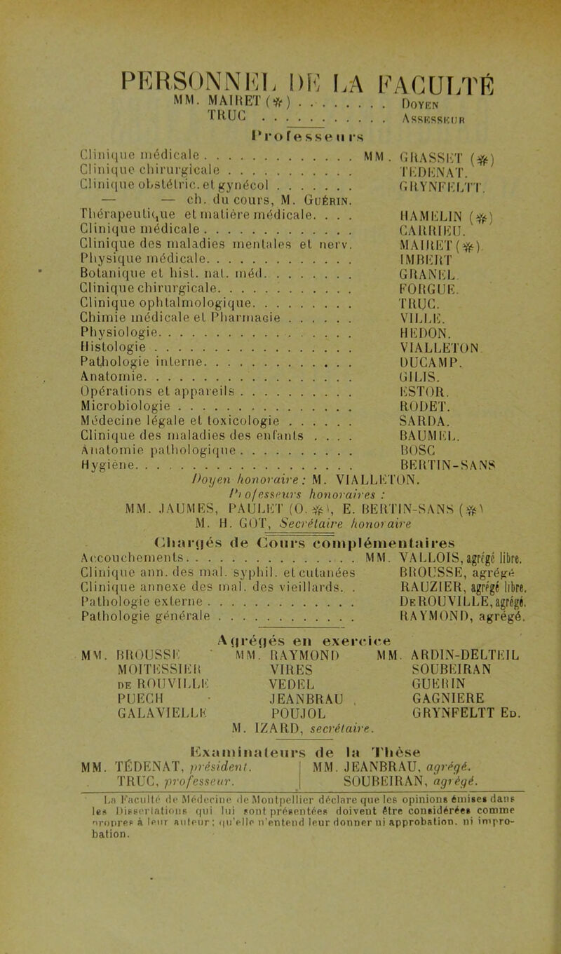 PERSONNEL DP LA FACULTÉ MM. MAI BEI (if) . Doyen FRUC Assesseur Professe u rs Clinique médicale MM. GRASSET (#•) Clinique chirurgicale TEDENAT. Clinique obstélric. et gynécol GRYNFELTT. — — ch. du cours, M. Guérin. Thérapeutique et matière médicale. . . . MA MELIN (#) Clinique médicale CAltlUEU. Clinique des maladies mentales et nerv. MAIRET(tfc). Physique médicale IMBERT Botanique et hist. nat. méd GRANEL Clinique chirurgicale FOBGUE. Clinique ophtalmologique TRUC. Chimie médicale et Pharmacie VILLE. Physiologie HEDON. Histologie VIALLETON Pathologie interne DUCAMP. Anatomie GILIS. Opérations et appareils ESTOR. Microbiologie RODET. Médecine légale et toxicologie SARDA. Clinique des maladies des entants .... BAUMEL. Anatomie pathologique BOSC Hygiène BERTIN-SANS Doyen konoraire : M. VIALLETON. /'» ofessnirs honoraires : MM. JAUMES, PAULET (0.#t, E. BERTIN-SANS (*\ M. H. GOT, Secrétaire konoraire Chargés de Cours complémentaires Accouchements MM. VALLOIS,agrcgc libre. Clinique ann. des mal. syphil. et cutanées BBOUSSE, agrégé Clinique annexe des mal. des vieillards. . RAIJZ1ER, agrégé libre, Pathologie externe DeROUVILLE,agrégé, Pathologie générale RAYMOND, agrégé. Aqréqés en exercice MM. BROUSSE MM.' RAYMOND MM. ARD1N-DELTEIL MOITESS1EK VIRES SOUBE1RAN de ROUVILLE VEDEL GUERIN P U ECU JEANBRAU . GAGNIERE GALAVIELLE POUJOL GRYNFELTT Ed. M. IZARD, secrétaire. Examinateurs de la Thèse MM. TÉDENAT, président. MM. JEANBRAU, agrégé. TRUC, professeur. SOUBEIRAN, agrégé^ Ln Faculté fie Médecine de Montpellier déclare que les opinions émises dans les Disserlatious qui lui sont présentées doivent être considérée* comme nropre.s à leur auteur : qu'elle n'entend leur donner ni approbation, ni impro- bation.