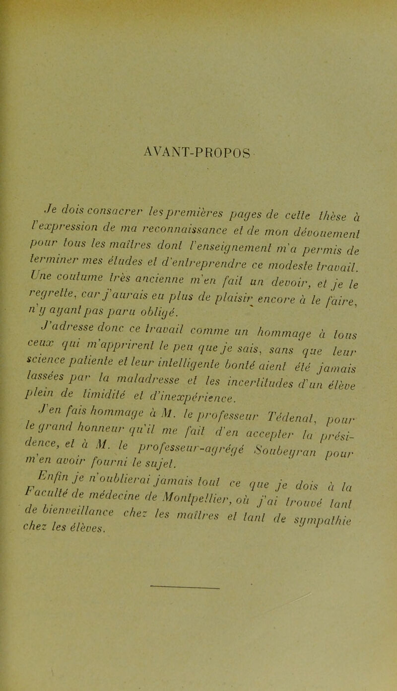 AVANT-PROPOS t ,fe clois consacrer les premières pages de celle Ihèse à l expression cle ma reconnaissance el de mon dévouement pour tous les maîtres clonl Venseignement m'a permis de terminer mes éludes el cl'enlreprendre ce modeste travail. I ne coutume 1res ancienne m'en fait un devoir, et je le regrette, car f aurais eu plus de plaisir encore à le faire, ng ayant pas paru obligé. J adresse donc ce travail comme un hommage à tous ceux qui m’apprirent le peu que je sais, sans que leur science patiente el leur intelligente bonté aient été jamais assees par ta maladresse el les incertitudes cl'un élève plein de timidité el d’inexpérience. ■l'en fais hommage à U. te professeur Tédenal, pour I l e/t avoir four ni le sujet. Enfin je n oublierai jamais tout en accepter la prési- égé Soubeyran pour de bienveillance chez les maîli chez les élèves. Eacuité de médecine de Montpellier, ce que je dois à la , ou j ai trouvé tant ‘es el tcinl de sympathie