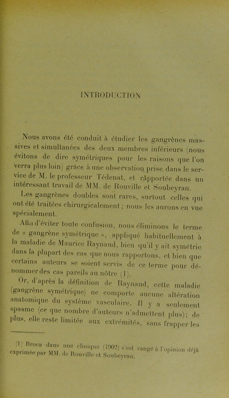 INTRODUCTION Nous avons été conduit à étudier les gangrènes mas- sives et simultanées des deux membres inférieurs (nous évitons de dire symétriques pour les raisons que l’on verra plus loin) grâce à une observation prise dans le ser- vice de M. le professeur Tédenat, et rapportée dans un intéressant travail de MM. de Rouville et Soubeyran. Les gangrènes doubles sont rares, surtout celles qui ont été traitées chirurgicalement; nous les aurons en vue spécialement. Afin d’éviter toute confusion, nous éliminons le terme de « gangrène symétrique >», appliqué habituellement à la maladie de Maurice Raynaud, bien qu’il y ait symétrie c ans la plupart des cas que nous rapportons, et bien que certains auteurs se soient servis de ce terme pour dé- nommer des cas pareils au nôtre (1). Or, d'après la définition de Raynaud, cette maladie (gangrène symétrique) ne comporte aucune altération anatomique du système vasculaire. Il y a seulement spasme (ce que nombre d’auteurs n’admettent plus)- de pus, elle reste limitée aux extrémités, sans frappeiles 11) rn-oca dans une clinique (1902) s'est rangé à l'opinion déjà exprimée par MM. de Rouville et Soubeyran.