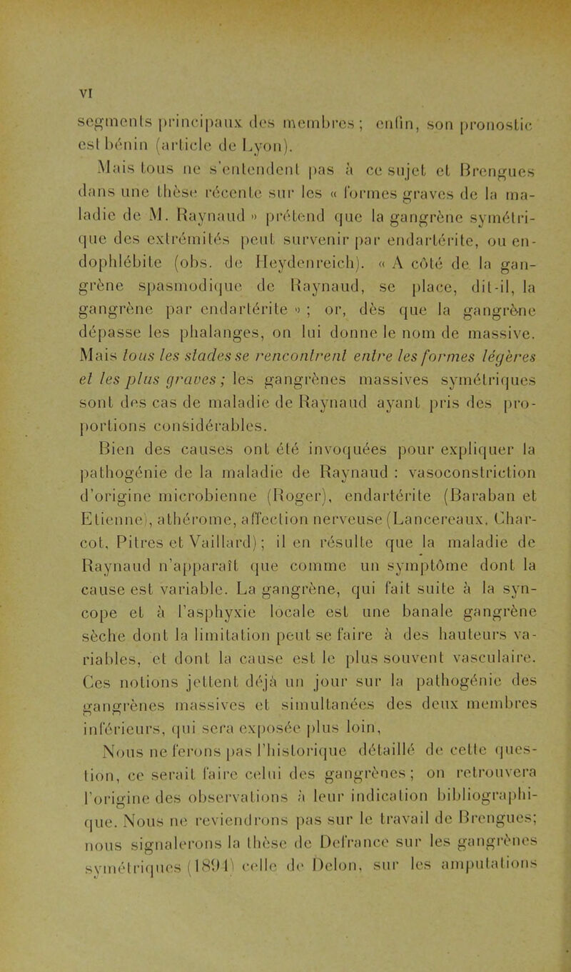 segmcnis principaux des membres; enfin, son pronostic est bénin (article de Lyon). Mais tous ne s’entendent pas à ce sujet et Brengues dans une thèse récente sur les « formes graves de la ma- ladie de 1NJ. Raynaud » prétend que la gangrène symétri- que des extrémités peut survenir par endartérite, ou en- dophlébite (obs. de I leydenreich). « A côté de la gan- grène spasmodique de Raynaud, se place, dit-il, la gangrène par endartérite » ; or, dès que la gangrène dépasse les phalanges, on lui donne le nom de massive. Mais tous les stades se rencontrent entre les formes légères et les plus graves; les gangrènes massives symétriques sont des cas de maladie de Raynaud ayant pris des pro- portions considérables. Bien des causes ont été invoquées pour expliquer la pathogénie de la maladie de Raynaud : vasoconstriction d’origine microbienne (Roger), endartérite (Baraban et Etienne), athérome, affection nerveuse(Lancereaux. Char- cot, Pitres et Vaillard) ; il en résulte que la maladie de Raynaud n’apparaît que comme un symptôme dont la cause est variable. La gangrène, qui fait suite à la syn- cope et à l’asphyxie locale est une banale gangrène sèche dont la limitation peut se faire à des hauteurs va- riables, et dont la cause est le plus souvent vasculaire. Ces notions jettent déjà un jour sur la pathogénie des gangrènes massives et simultanées des deux membres inférieurs, qui sera exposée plus loin, Nous ne ferons pàs l’historique détaillé de cette ques- tion, ce serait faire celui des gangrènes; on retrouvera l’origine des observations à leur indication bibliographi- que. Nous ne reviendrons pas sur le travail de Brengues; nous signalerons la thèse de DelVance sur les gangrènes symétriques (18941 celle de Delon, sur les amputations