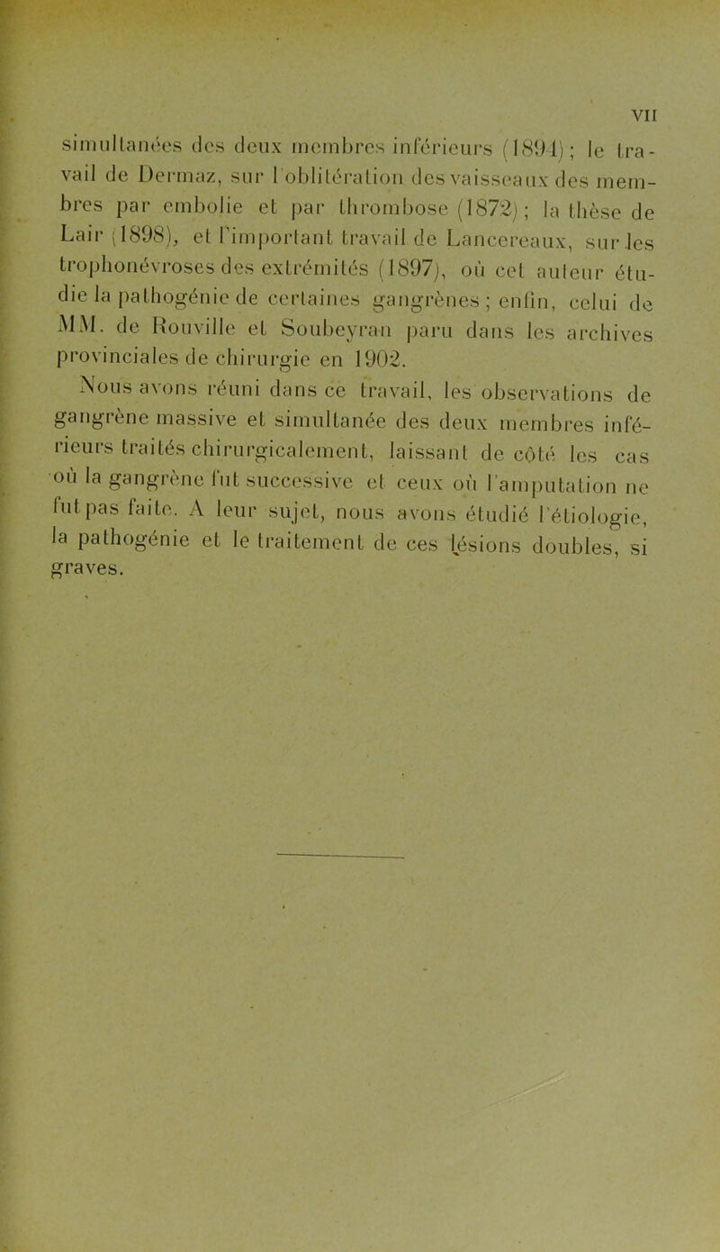 simultanées des deux membres inférieurs (1894); le tra- vail de Dermaz, sur l'oblitération des vaisseaux des mem- bres par embolie et par thrombose (1872) ; la thèse de Lair (1898), et l’important travail de Lancereaux, sur .les trophonévroses des extrémités (1897), où cet auleur étu- die la pathogénie de certaines gangrènes ; enfin, celui de MM. de Rouville et Soubeyran paru dans les archives provinciales de chirurgie en 1902. Nous avons réuni dans ce travail, les observations de gangiene massive et simultanée des deux membres inté- rieurs traités chirurgicalement, laissant de coté les cas où la gangrène fut successive et ceux où l’amputation ne lut pas faite. A leur sujet, nous avons étudié l’étiologie, la pathogénie et le traitement de ces lésions doubles, si graves.