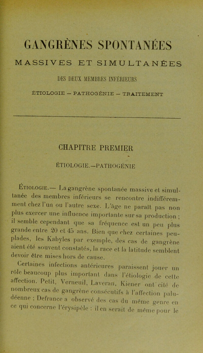 GANGRÈNES SPONTANÉES MASSIVES ET SIMULTANÉES DES DEUX MEMBRES INFERIEURS ÉTIOLOGIE - PATHOGÉNIE - TRAITEMENT CHAPITRE PREMIER ÉTIOLOGIE.—PATHOGÉNIE Étiologie. La gangrène spontanée massive et simul- tanée des membres inférieurs se rencontre indifférem- ment chez 1 un ou 1 autre sexe. L’Age ne paraît pas non plus exercer une influence importante sur sa production ; il semble cependant que sa fréquence est un peu plus grande entre 20 et 45 ans. Bien que chez certaines peu- plades, les Kabyles par exemple, des cas de gangrène aient été souvent constatés, la race et la latitude semblent devoir être mises hors de cause. Certaines infections antérieures paraissent jouer un rôle beaucoup plus important dans l’étiologie'de celte affection. Petit, Verneuil, Laveran, Kiener ont cité de nombreux cas de gangrène consécutifs à l’affection palu- déenne ; Defrance a observé des cas du même genre en ce qui concerne l’érysipèle : il en serait de même pour le