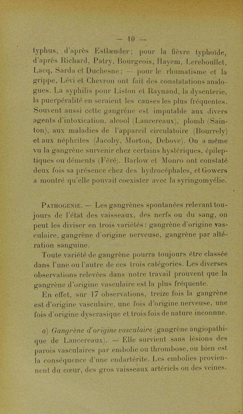 typhus, d’après Esllænder; pour la fièvre typhoïde, d’après Richard, Patry, Bourgeois, Ilayem, Lerehoullet, Eacq, barda el Duchesne; — pour le rhumatisme et la grippe, Lévi et Chevron ont fait des constatations analo- gues. La syphilis pour Liston et Raynaud, la dysenterie, la puerpéralité en seraient les causes les plus fréquentes. Souvent aussi cette gangrène est imputable aux divers agents d’intoxication, alcool (Lancereaux), plomb (Sain- ton), aux maladies de l’appareil circulatoire (Bourrely) et aux néphrites (Jacoby, Morton, Debove). On a même vu la gangrène survenir chez certains hystériques, épilep- tiques ou déments (Féréj. Barlow et Monro ont constaté deux fois sa présence chez des hydrocéphales, etGowers a montré qu’elle pouvait coexister avec la syringomyélie. Pathogénie. — Les gangrènes spontanées relevant tou- jours de l’état des vaisseaux, des nerfs ou du sang, on peut les diviser en trois variétés: gangrène d’origine vas- culaire, gangrène d’origine nerveuse, gangrène par alté- ration sanguine. Toute variété de gangrène pourra toujours être classée dans l une ou l’autre de ces trois catégories. Les diverses observations relevées dans notre travail prouvent que la gangrène d’origine vasculaire est la plus fréquente. En effet, sur 17 observations, treize fois la gangrène est d’origine vasculaire, une fois d’origine nerveuse, une fois d’origine dyscrasiquc et trois fois île nature inconnue. a) Gangrène d'origine vasculaire (gangrène angiopathi- que de Lancereaux). — Elle survient sans lésions des parois vasculaires par embolie ou thrombose, ou bien est la conséquence d’une endarlérite. Les embolies provien- nent du cœur, des gros vaisseaux artériels ou des veines.