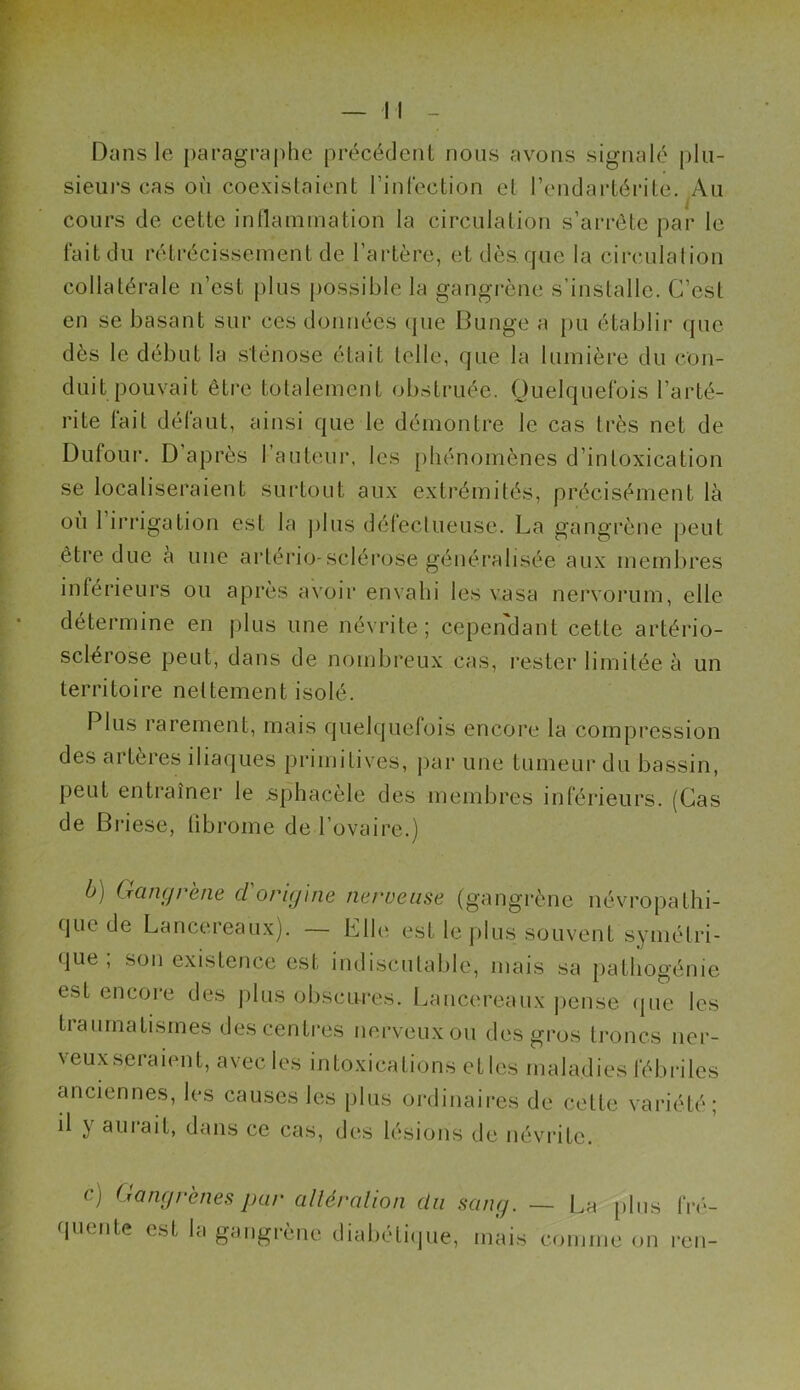 Dans le paragraphe précédent nous avons signalé plu- sieurs cas où coexistaient l’infection et l’endartérite. Au cours de cette inflammation la circulation s’arrête par le fait du rétrécissement de l’artère, et dès que la circulation collatérale n’est plus possible la gangrène s’installe. C’est en se basant sur ces données que Bunge a pu établir que dès le début la sténose était telle, que la lumière du con- duit pouvait être totalement obstruée. Quelquefois l’arté- rite fait défaut, ainsi que le démontre le cas très net de Dufour. D'après l’auteur, les phénomènes d’intoxication se localiseraient surtout aux extrémités, précisément là où 1 irrigation est la plus défectueuse. La gangrène peut être due a une artério-sclérose généralisée aux membres inférieurs ou après avoir envahi les v.asa nervorum, elle détermine en plus une névrite; cependant cette artério- sclérose peut, dans de nombreux cas, rester limitée à un territoire nettement isolé. Plus rarement, mais quelquefois encore la compression des artères iliaques primitives, par une tumeur du bassin, peut entraîner le sphacele des membres inférieurs. (Cas de Briese, fibrome de l’ovaire.) b) Gangrène cl origine nerveuse (gangrène névropathi- que de Lancereaux). — Elle est le jilus souvent symétri- que ; son existence est indiscutable, mais sa pathogénie esL encore des plus obscures. Lancereaux pense que les traumatismes des centres nerveux ou des gros troncs ner- veux seraient, avec les intoxications etles maladies fébriles anciennes, les causes les plus ordinaires de cette variété; il y aurait, dans ce cas, des lésions de névrite. c) Gangrènes par alléralion du sang. — La plus fré- quente est la gangrène diabétique, mais comme on ren-