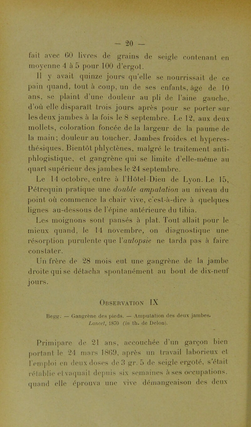 Uni a\ec 00 livres de grains de seigle contenant en moyenne 4 à 5 pour 100 d’ergot. Il y avait quinze jours qu’elle se nourrissait de ce pain quand, tout à coup, un de ses enfants, âgé de 10 ans, se plaint d une douleur au pli de l’aine gauche, d’où elle disparaît trois jours après pour se porter sur les deux jambes à la fois le 8 septembre. Le 12, aux deux mollets, coloration foncée de la largeur de la paume de la main; douleur au toucher. Jambes froides et hyperes- thésiques. Bientôt phlyctènes, malgré le traitement anti- phlogistique, et gangrène qui se limite d’elle-même au quart supérieur des jambes le 24 septembre. Le 14 octobre, entre à l’Ilôtel-Dieu de Lyon. Le 15, Pétrequin pratique une double amputation au niveau du point où commence la chair vive, c’est-à-dire à quelques lignes au-dessous de l’épine antérieure du tibia. Les moignons sont pansés à plat. Tout allait pour le mieux quand, le 14 novembre, on diagnostique une résorption purulente que l'autopsie ne tarda pas à faire constater. Lin frère de 28 mois eut une gangrène de la jambe droite qui se détacha spontanément au bout de dix-neuf jours. Observation IX Begg. — Gangrène des pieds. — Amputation des deux jambes. Lancet, 1870 (in th. de Delon). Primipare de 21 ans, accouchée d’un garçon bien portant le 24 mars 1809, après un travail laborieux et l’emploi en deux doses de 3 gr. 5 de seigle ergoté, s’était rétablie et vaquait depuis six semaines à ses occupations, quand elle éprouva une vive démangeaison des deux