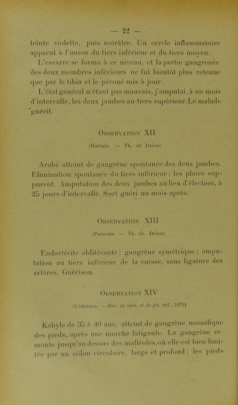 teinte violette, puis noirâtre. Un cercle inflammatoire apparut à l’union du tiers inférieur et du tiers moyen. L’escarre se forma à ce niveau, et la partie gangrenée des deux membres inférieurs ne fut bientôt plus retenue que par le tibia et le péroné mis h jour. L’état général n’étant pas mauvais, j’amputai, à un mois d’intervalle, les deux jambes au tiers supérieur.Lé malade 'guérit. Observation XII (Hat lu le. — Th. de Delon) Arabe atteint de gangrène spontanée des deux jambes. Elimination spontanée du tiers inférieur; les plaies sup- purent. Amputation des deux jambes au lieu d’élection, à 25 jours d’intervalle. Sort guéri un mois après. Observation XIII (Parsons. — Th. de Delon) Endartéritc oblitérante; gangrène symétrique; ampu- tation au tiers inférieur de la cuisse, sans ligature des artères. Guérison. Observation XIV (Védrèncs. — liev. de méd. cl de plu mil., 1871) Kabyle de 35 à 40 ans, atteint de gangrène momitique des pieds, après une marche fatigante. La gangrène re- monte jusqu’au dessus des malléoles,où elle est bien limi- tée par un sillon circulaire, large et profond ; les pieds