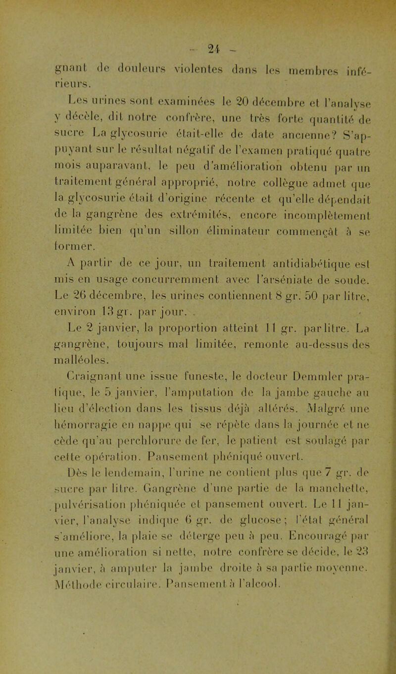 gnant de douleurs violentes dans les membres infé- rieu rs. Les urines sont examinées le 20 décembre et l’analyse y décèle, dit notre confrère, une très forte quantité de sucre La glycosurie était-elle de date ancienne? S’ap- puyant sur le résultat négatif de l’examen pratiqué quatre mois auparavant, le peu d’amélioration obtenu par un traitement général approprié, notre collègue admet que la glycosurie était d’origine récente et qu’elle dépendait de la gangrène des extrémités, encore incomplètement limitée bien qu’un sillon éliminateur commençât à se former. A partir de ce jour, un traitement antidiabétique est mis en usage concurremment avec l’arséniate de soude. Le 26 décembre, les urines contiennent 8 gr. 50 par litre, environ 13 gr, par jour. . Le 2 janvier, la proportion atteint 11 gr. par litre. La gangrène, toujours mal limitée, remonte au-dessus des malléoles. Craignant une issue funeste, le docteur Demmler pra- tique, le 5 janvier, l’amputation de la jambe gauche au lieu d’élection dans les tissus déjà altérés. Malgré une hémorragie en nappe (pii se répète dans la journée et ne cède qu’au perchlorure de fer, le patient est soulagé par celte opération. Pansement phéniqué ouvert. Dès le lendemain, l’urine ne contient plus que 7 gr. de sucre par litre. Gangrène d'une partie de la manchette, pulvérisation phéniquée et pansement ouvert. Le 11 jan- vier, l’analyse indique 6 gr. de glucose; l’état général s’améliore, la plaie se déterge peu à peu. Encouragé par une amélioration si nette, notre confrère se décide, le 23 janvier, à amputer la jambe droite à sa partie moyenne. Méthode circulaire. Pansement à l’alcool.