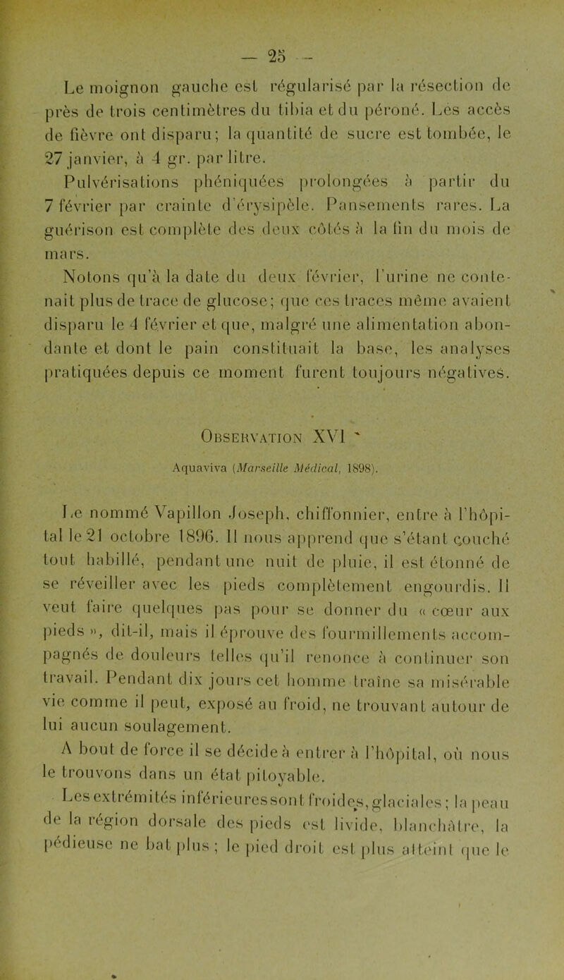 Le moignon gauche est régularisé par la résection de près de trois centimètres du tibia et du péroné. Les accès de fièvre ont disparu; la quantité de sucre est tombée, le 27 janvier, à 4 gr. par litre. Pulvérisations phéniquées prolongées à partir du 7 février par crainte d’érysipèle. Pansements rares. La guérison est complète des deux côtés à la lin du mois de mars. Notons qu’à la date du deux février, l’urine ne conte- nait plus de trace de glucose; que ces traces même avaient disparu le 4 février et que, malgré une alimentation abon- dante et dont le pain constituait la base, les analyses pratiquées depuis ce moment furent toujours négatives. Observation XVI ' Aquaviva (Marseille Médical, 1898). Le nommé Vapillon Joseph, chiffonnier, entre à l’hôpi- tal le 21 octobre 1896. 11 nous apprend que s’étant couché tout habillé, pendant une nuit de pluie, il est étonné de se réveiller avec les pieds complètement engourdis.il veut faire quelques pas pour se donner du « cœur aux pieds », dit-il, mais il éprouve des fourmillements accom- pagnés de douleurs telles qu’il renonce à continuer son travail. Pendant dix jours cet homme traîne sa misérable vie comme il peut, exposé au froid, ne trouvant autour de lui aucun soulagement. A bout de force il se décide à entrer à l’hôpital, où nous le trouvons dans un état pitoyable. Les extrémités inlérieuressont froides, glaciales ; la peau de la région dorsale des pieds est livide, blanchâtre, la pédieuse ne bat plus; le pied droit est plus atteint que le