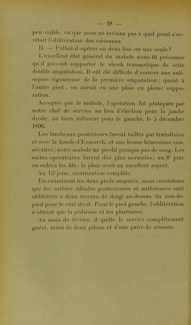 — °28 — peu viable, vu que nous ne savions pas à quel point s'ar- rêtait l’oblitération des vaisseaux. Il — b allait-il opérer en deux fois ou une seule? L excellent état général du malade nous lit présumer qu’il pouvait supporter le shock traumatique de celte double amputation. Il eût été difficile d’assurer une anti- sepsie rigoureuse de la première amputation; quant à l’autre pied , on aurait eu une plaie en pleine suppu- ration. Acceptée par le malade, l’opération fut pratiquée par notre chef de service au lieu d’élection pour la jambe droite, au tiers inférieur pour la gauche, le 5 décembre 1896. Les lambeaux postérieurs furent taillés par transfixion et avec la bande d’Esmarch, et une bonne hémostase con- sécutive; notre malade ne perdit presque pas de sang. Les suites opératoires furent des plus normales; au 8e jour on. enleva les fils ; la plaie avait un excellent aspect. Au 15ejour, cicatrisation complète. En examinant les deux pieds amputés, nous constatons que les artères tibiales postérieures et antérieures sont oblitérées à deux travers de doigt au-dessus du cou-de- pied pour le côté droit. Pour le pied gauche, l’oblitération n’atteint que la pédieuse et les plantaires. Au mois de février, il quitte le service complètement guéri, muni de deux pilons et d’une paire de crosses.