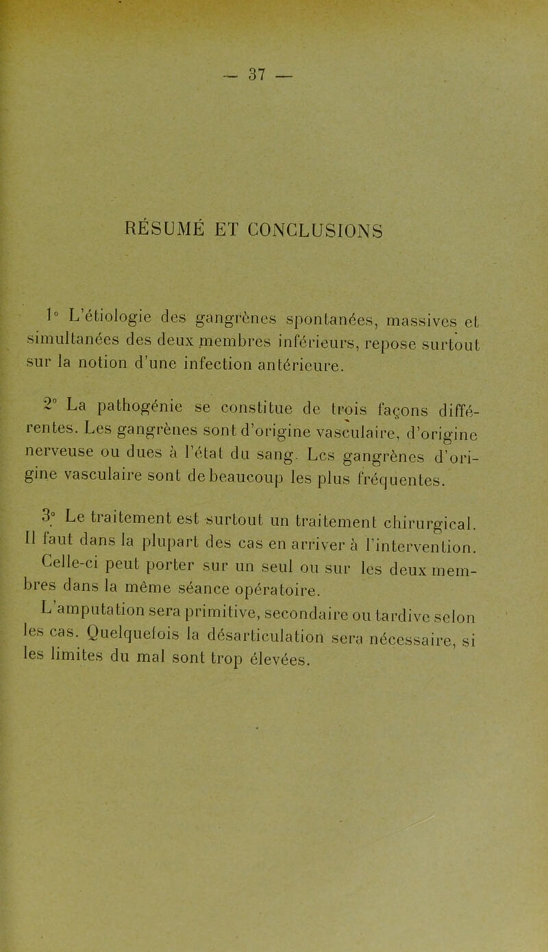 RÉSUMÉ ET CONCLUSIONS 1° L étiologie des gangrènes spontanées, massives et simultanées des deux membres inférieurs, repose surtout sur la notion d’une infection antérieure. 2° La pathogénie se constitue de trois laçons diffé- rentes. Les gangrènes sont d’origine vasculaire, d’origine nerveuse ou dues à l’état du sang. Les gangrènes d’ori- gine vasculaire sont de beaucoup les plus fréquentes. tialternent est surtout un traitement chirurgical. Il laut dans la plupart des cas en arriver à l’intervention. Celle-ci peut porter sur un seul ou sur les deux mem- bres dans la même séance opératoire. L amputation sera primitive, secondaire ou tardive selon les cas. Quelquefois la désarticulation sera nécessaire, si les limites du mal sont trop élevées.